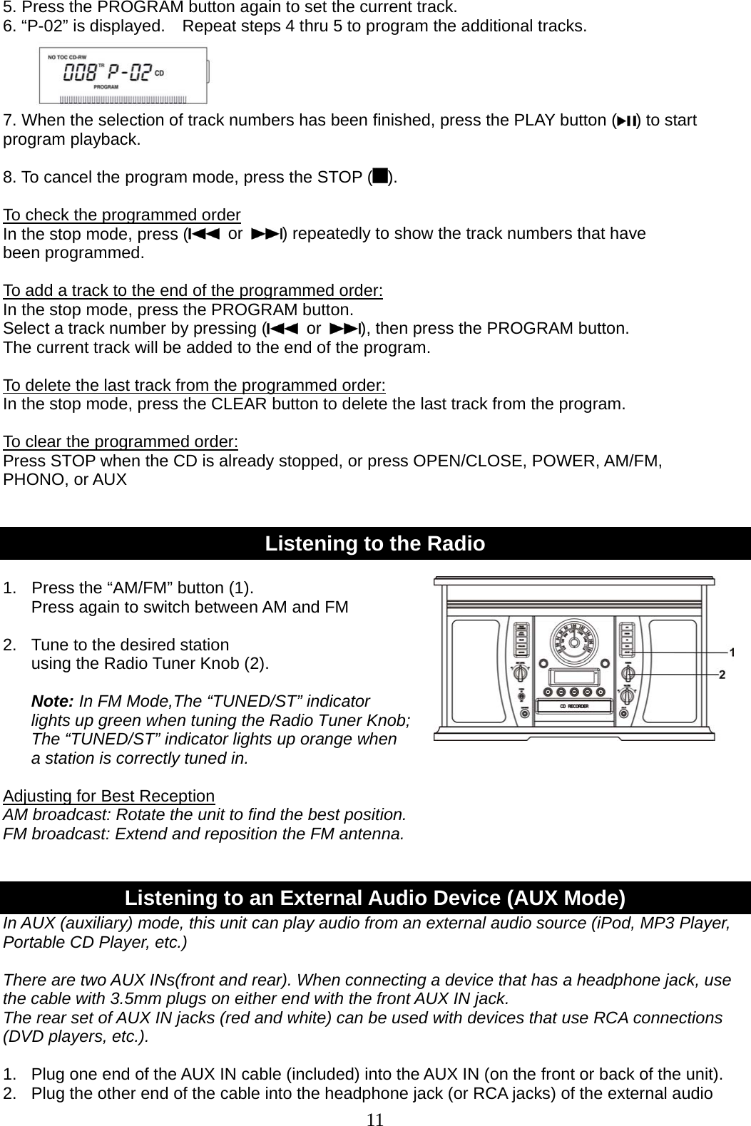 11   5. Press the PROGRAM button again to set the current track. 6. “P-02” is displayed.    Repeat steps 4 thru 5 to program the additional tracks.     7. When the selection of track numbers has been finished, press the PLAY button ( ) to start program playback.  8. To cancel the program mode, press the STOP ( ).  To check the programmed order In the stop mode, press (  or  ) repeatedly to show the track numbers that have been programmed.  To add a track to the end of the programmed order: In the stop mode, press the PROGRAM button. Select a track number by pressing (  or  ), then press the PROGRAM button. The current track will be added to the end of the program.  To delete the last track from the programmed order: In the stop mode, press the CLEAR button to delete the last track from the program.  To clear the programmed order: Press STOP when the CD is already stopped, or press OPEN/CLOSE, POWER, AM/FM,   PHONO, or AUX     Listening to the Radio  1.  Press the “AM/FM” button (1).   Press again to switch between AM and FM  2.  Tune to the desired station   using the Radio Tuner Knob (2).  Note: In FM Mode,The “TUNED/ST” indicator lights up green when tuning the Radio Tuner Knob; The “TUNED/ST” indicator lights up orange when   a station is correctly tuned in.  Adjusting for Best Reception AM broadcast: Rotate the unit to find the best position. FM broadcast: Extend and reposition the FM antenna.   Listening to an External Audio Device (AUX Mode) In AUX (auxiliary) mode, this unit can play audio from an external audio source (iPod, MP3 Player, Portable CD Player, etc.)    There are two AUX INs(front and rear). When connecting a device that has a headphone jack, use the cable with 3.5mm plugs on either end with the front AUX IN jack.   The rear set of AUX IN jacks (red and white) can be used with devices that use RCA connections (DVD players, etc.).  1.   Plug one end of the AUX IN cable (included) into the AUX IN (on the front or back of the unit). 2.  Plug the other end of the cable into the headphone jack (or RCA jacks) of the external audio 