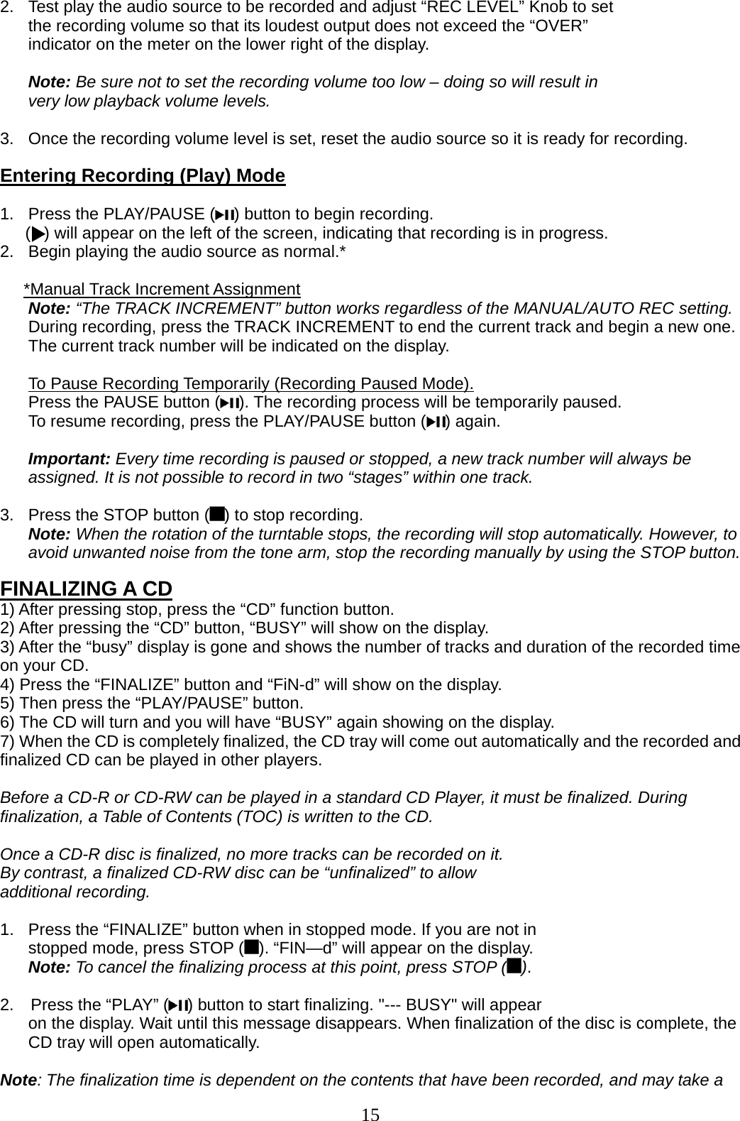 15   2.  Test play the audio source to be recorded and adjust “REC LEVEL” Knob to set the recording volume so that its loudest output does not exceed the “OVER” indicator on the meter on the lower right of the display.       Note: Be sure not to set the recording volume too low – doing so will result in very low playback volume levels.         3.  Once the recording volume level is set, reset the audio source so it is ready for recording.  Entering Recording (Play) Mode  1.  Press the PLAY/PAUSE ( ) button to begin recording.       (  ) will appear on the left of the screen, indicating that recording is in progress. 2.  Begin playing the audio source as normal.*  *Manual Track Increment Assignment Note: “The TRACK INCREMENT” button works regardless of the MANUAL/AUTO REC setting. During recording, press the TRACK INCREMENT to end the current track and begin a new one. The current track number will be indicated on the display.  To Pause Recording Temporarily (Recording Paused Mode). Press the PAUSE button ( ). The recording process will be temporarily paused. To resume recording, press the PLAY/PAUSE button ( ) again.  Important: Every time recording is paused or stopped, a new track number will always be assigned. It is not possible to record in two “stages” within one track.  3.  Press the STOP button ( ) to stop recording.                Note: When the rotation of the turntable stops, the recording will stop automatically. However, to avoid unwanted noise from the tone arm, stop the recording manually by using the STOP button.  FINALIZING A CD 1) After pressing stop, press the “CD” function button. 2) After pressing the “CD” button, “BUSY” will show on the display. 3) After the “busy” display is gone and shows the number of tracks and duration of the recorded time on your CD. 4) Press the “FINALIZE” button and “FiN-d” will show on the display. 5) Then press the “PLAY/PAUSE” button. 6) The CD will turn and you will have “BUSY” again showing on the display. 7) When the CD is completely finalized, the CD tray will come out automatically and the recorded and finalized CD can be played in other players.  Before a CD-R or CD-RW can be played in a standard CD Player, it must be finalized. During finalization, a Table of Contents (TOC) is written to the CD.  Once a CD-R disc is finalized, no more tracks can be recorded on it.   By contrast, a finalized CD-RW disc can be “unfinalized” to allow   additional recording.  1.  Press the “FINALIZE” button when in stopped mode. If you are not in   stopped mode, press STOP ( ). “FIN—d” will appear on the display. Note: To cancel the finalizing process at this point, press STOP ( ).  2.    Press the “PLAY” ( ) button to start finalizing. &quot;--- BUSY&quot; will appear   on the display. Wait until this message disappears. When finalization of the disc is complete, the CD tray will open automatically.  Note: The finalization time is dependent on the contents that have been recorded, and may take a 
