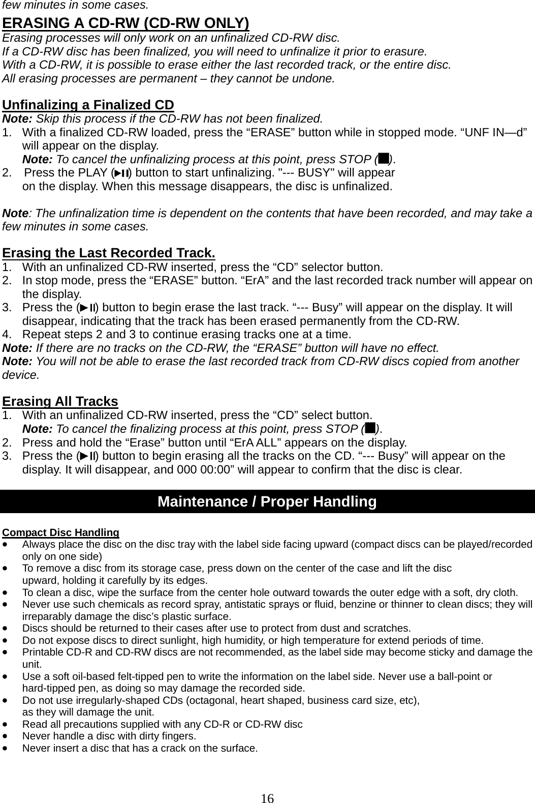 16   few minutes in some cases.    ERASING A CD-RW (CD-RW ONLY) Erasing processes will only work on an unfinalized CD-RW disc.   If a CD-RW disc has been finalized, you will need to unfinalize it prior to erasure. With a CD-RW, it is possible to erase either the last recorded track, or the entire disc. All erasing processes are permanent – they cannot be undone.  Unfinalizing a Finalized CD   Note: Skip this process if the CD-RW has not been finalized. 1.  With a finalized CD-RW loaded, press the “ERASE” button while in stopped mode. “UNF IN—d” will appear on the display. Note: To cancel the unfinalizing process at this point, press STOP ( ). 2.    Press the PLAY ( ) button to start unfinalizing. &quot;--- BUSY&quot; will appear   on the display. When this message disappears, the disc is unfinalized.  Note: The unfinalization time is dependent on the contents that have been recorded, and may take a few minutes in some cases.    Erasing the Last Recorded Track. 1.   With an unfinalized CD-RW inserted, press the “CD” selector button.   2.  In stop mode, press the “ERASE” button. “ErA” and the last recorded track number will appear on the display. 3.  Press the ( ) button to begin erase the last track. “--- Busy” will appear on the display. It will disappear, indicating that the track has been erased permanently from the CD-RW. 4.  Repeat steps 2 and 3 to continue erasing tracks one at a time. Note: If there are no tracks on the CD-RW, the “ERASE” button will have no effect. Note: You will not be able to erase the last recorded track from CD-RW discs copied from another device.  Erasing All Tracks 1.   With an unfinalized CD-RW inserted, press the “CD” select button. Note: To cancel the finalizing process at this point, press STOP ( ). 2.  Press and hold the “Erase” button until “ErA ALL” appears on the display. 3.  Press the ( ) button to begin erasing all the tracks on the CD. “--- Busy” will appear on the display. It will disappear, and 000 00:00” will appear to confirm that the disc is clear.  Maintenance / Proper Handling  Compact Disc Handling • Always place the disc on the disc tray with the label side facing upward (compact discs can be played/recorded only on one side) • To remove a disc from its storage case, press down on the center of the case and lift the disc   upward, holding it carefully by its edges. • To clean a disc, wipe the surface from the center hole outward towards the outer edge with a soft, dry cloth. • Never use such chemicals as record spray, antistatic sprays or fluid, benzine or thinner to clean discs; they will irreparably damage the disc’s plastic surface. • Discs should be returned to their cases after use to protect from dust and scratches. • Do not expose discs to direct sunlight, high humidity, or high temperature for extend periods of time.   • Printable CD-R and CD-RW discs are not recommended, as the label side may become sticky and damage the unit. • Use a soft oil-based felt-tipped pen to write the information on the label side. Never use a ball-point or hard-tipped pen, as doing so may damage the recorded side. • Do not use irregularly-shaped CDs (octagonal, heart shaped, business card size, etc),   as they will damage the unit. • Read all precautions supplied with any CD-R or CD-RW disc • Never handle a disc with dirty fingers.   • Never insert a disc that has a crack on the surface.   