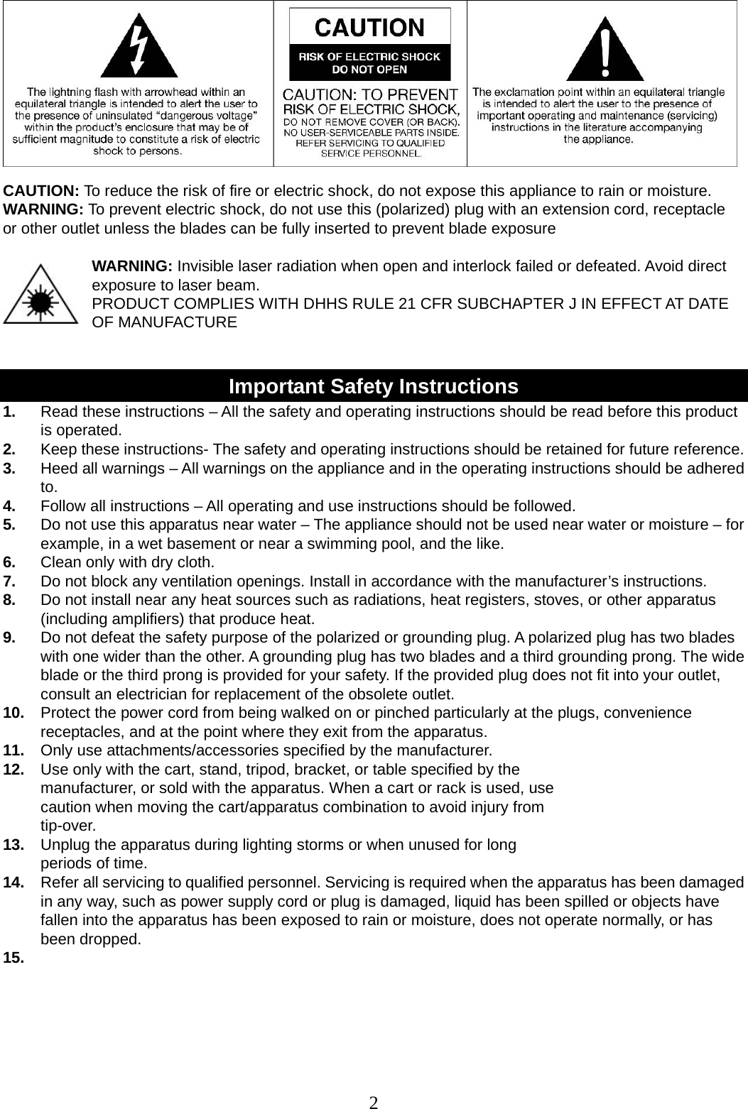 2    CAUTION: To reduce the risk of fire or electric shock, do not expose this appliance to rain or moisture. WARNING: To prevent electric shock, do not use this (polarized) plug with an extension cord, receptacle   or other outlet unless the blades can be fully inserted to prevent blade exposure  WARNING: Invisible laser radiation when open and interlock failed or defeated. Avoid direct exposure to laser beam.  PRODUCT COMPLIES WITH DHHS RULE 21 CFR SUBCHAPTER J IN EFFECT AT DATE OF MANUFACTURE   Important Safety Instructions 1.  Read these instructions – All the safety and operating instructions should be read before this product is operated. 2.  Keep these instructions- The safety and operating instructions should be retained for future reference. 3.  Heed all warnings – All warnings on the appliance and in the operating instructions should be adhered to. 4.  Follow all instructions – All operating and use instructions should be followed. 5.  Do not use this apparatus near water – The appliance should not be used near water or moisture – for example, in a wet basement or near a swimming pool, and the like. 6.  Clean only with dry cloth. 7.  Do not block any ventilation openings. Install in accordance with the manufacturer’s instructions. 8.  Do not install near any heat sources such as radiations, heat registers, stoves, or other apparatus (including amplifiers) that produce heat. 9.  Do not defeat the safety purpose of the polarized or grounding plug. A polarized plug has two blades with one wider than the other. A grounding plug has two blades and a third grounding prong. The wide blade or the third prong is provided for your safety. If the provided plug does not fit into your outlet, consult an electrician for replacement of the obsolete outlet. 10.  Protect the power cord from being walked on or pinched particularly at the plugs, convenience receptacles, and at the point where they exit from the apparatus. 11.  Only use attachments/accessories specified by the manufacturer. 12.  Use only with the cart, stand, tripod, bracket, or table specified by the manufacturer, or sold with the apparatus. When a cart or rack is used, use caution when moving the cart/apparatus combination to avoid injury from tip-over. 13.  Unplug the apparatus during lighting storms or when unused for long periods of time. 14.  Refer all servicing to qualified personnel. Servicing is required when the apparatus has been damaged in any way, such as power supply cord or plug is damaged, liquid has been spilled or objects have fallen into the apparatus has been exposed to rain or moisture, does not operate normally, or has been dropped. 15.   