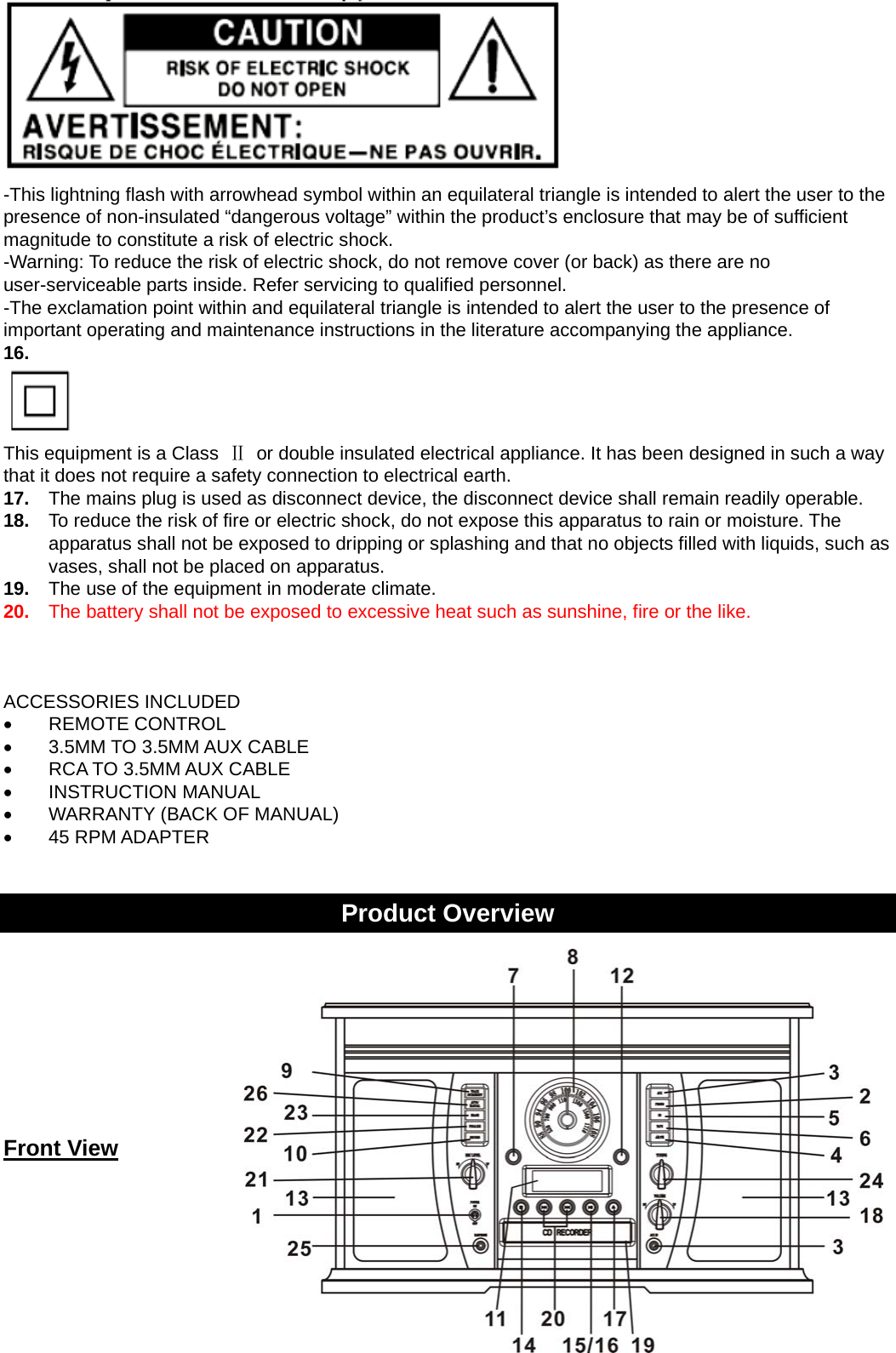 3    -This lightning flash with arrowhead symbol within an equilateral triangle is intended to alert the user to the presence of non-insulated “dangerous voltage” within the product’s enclosure that may be of sufficient magnitude to constitute a risk of electric shock. -Warning: To reduce the risk of electric shock, do not remove cover (or back) as there are no user-serviceable parts inside. Refer servicing to qualified personnel. -The exclamation point within and equilateral triangle is intended to alert the user to the presence of important operating and maintenance instructions in the literature accompanying the appliance. 16.    This equipment is a Class  Ⅱ  or double insulated electrical appliance. It has been designed in such a way that it does not require a safety connection to electrical earth. 17.  The mains plug is used as disconnect device, the disconnect device shall remain readily operable. 18.  To reduce the risk of fire or electric shock, do not expose this apparatus to rain or moisture. The apparatus shall not be exposed to dripping or splashing and that no objects filled with liquids, such as vases, shall not be placed on apparatus. 19.  The use of the equipment in moderate climate. 20.  The battery shall not be exposed to excessive heat such as sunshine, fire or the like.    ACCESSORIES INCLUDED • REMOTE CONTROL •  3.5MM TO 3.5MM AUX CABLE •  RCA TO 3.5MM AUX CABLE • INSTRUCTION MANUAL •  WARRANTY (BACK OF MANUAL) • 45 RPM ADAPTER   Product Overview      Front View    