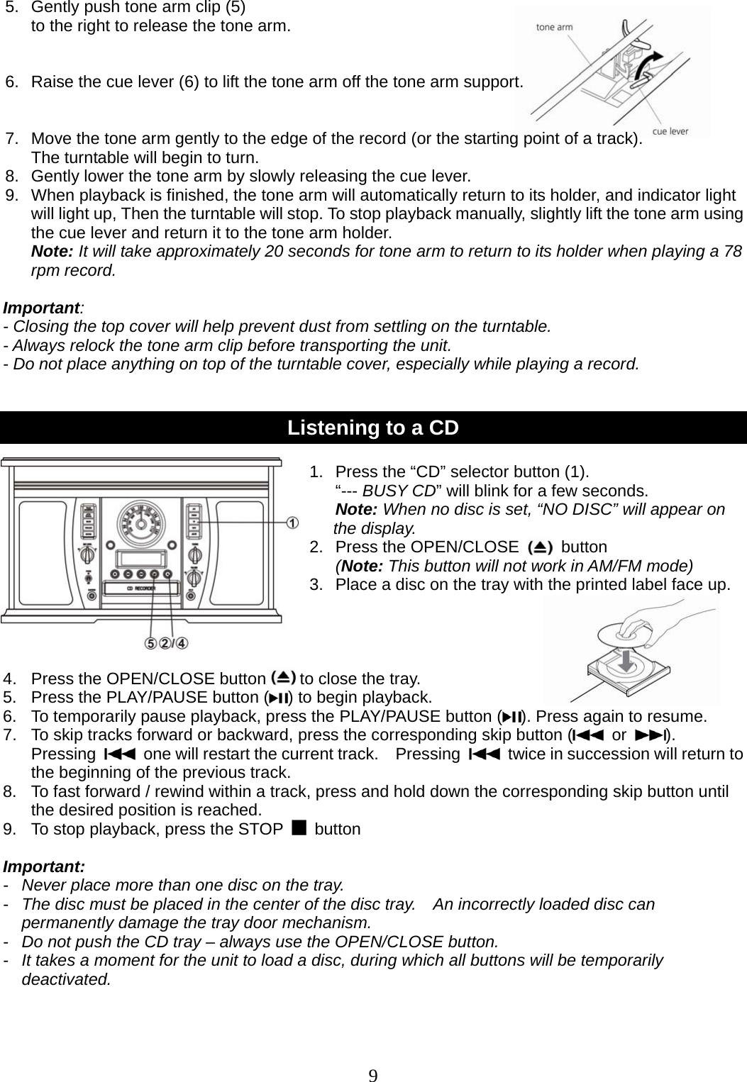 9                                         5.  Gently push tone arm clip (5)   to the right to release the tone arm.   6.  Raise the cue lever (6) to lift the tone arm off the tone arm support.   7.  Move the tone arm gently to the edge of the record (or the starting point of a track).   The turntable will begin to turn. 8.  Gently lower the tone arm by slowly releasing the cue lever.                         9.  When playback is finished, the tone arm will automatically return to its holder, and indicator light will light up, Then the turntable will stop. To stop playback manually, slightly lift the tone arm using the cue lever and return it to the tone arm holder. Note: It will take approximately 20 seconds for tone arm to return to its holder when playing a 78 rpm record.  Important:  - Closing the top cover will help prevent dust from settling on the turntable. - Always relock the tone arm clip before transporting the unit. - Do not place anything on top of the turntable cover, especially while playing a record.   Listening to a CD  1.  Press the “CD” selector button (1).   “--- BUSY CD” will blink for a few seconds. Note: When no disc is set, “NO DISC” will appear on   the display.                 2.  Press the OPEN/CLOSE     button                    (Note: This button will not work in AM/FM mode) 3.  Place a disc on the tray with the printed label face up.     4.  Press the OPEN/CLOSE button    to close the tray. 5.   Press the PLAY/PAUSE button ( ) to begin playback. 6.  To temporarily pause playback, press the PLAY/PAUSE button ( ). Press again to resume.   7.  To skip tracks forward or backward, press the corresponding skip button (  or  ).  Pressing    one will restart the current track.    Pressing    twice in succession will return to the beginning of the previous track. 8.  To fast forward / rewind within a track, press and hold down the corresponding skip button until the desired position is reached. 9.   To stop playback, press the STOP   button   Important: -   Never place more than one disc on the tray. -   The disc must be placed in the center of the disc tray.    An incorrectly loaded disc can permanently damage the tray door mechanism. -   Do not push the CD tray – always use the OPEN/CLOSE button. -   It takes a moment for the unit to load a disc, during which all buttons will be temporarily deactivated.  