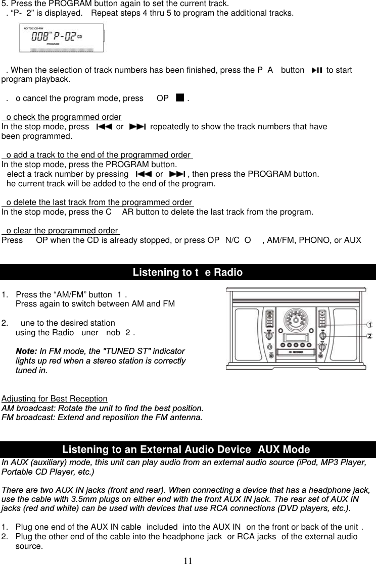 115. Press the PROGRAM button again to set the current track.. “P- 2” is displayed. Repeat steps 4 thru 5 to program the additional tracks.. When the selection of track numbers has been finished, press the P A button to startprogram playback.. o cancel the program mode, press OP .o check the programmed orderIn the stop mode, press or repeatedly to show the track numbers that havebeen programmed.o add a track to the end of the programmed orderIn the stop mode, press the PROGRAM button.elect a track number by pressing or , then press the PROGRAM button.he current track will be added to the end of the program.o delete the last track from the programmed orderIn the stop mode, press the C AR button to delete the last track from the program.o clear the programmed orderPress OP when the CD is already stopped, or press OP N/C O , AM/FM, PHONO, or AUXListeningtot eRadio1. Press the “AM/FM” button 1 .Press again to switch between AM and FM2. une to the desired stationusing the Radio uner nob 2 .Note: In FM mode, the &quot;TUNED ST&quot; indicator lights up red when a stereo station is correctly tuned in.Adjusting for Best ReceptionAM broadcast: Rotate the unit to find the best position.FM broadcast: Extend and reposition the FM antenna.Listening to an External Audio Device AUX ModeIn AUX (auxiliary) mode, this unit can play audio from an external audio source (iPod, MP3 Player,Portable CD Player, etc.)There are two AUX IN jacks (front and rear). When connecting a device that has a headphone jack,use the cable with 3.5mm plugs on either end with the front AUX IN jack. The rear set of AUX INjacks (red and white) can be used with devices that use RCA connections (DVD players, etc.).1. Plug one end of the AUX IN cable included into the AUX IN on the front or back of the unit .2. Plug the other end of the cable into the headphone jack or RCA jacks of the external audiosource.