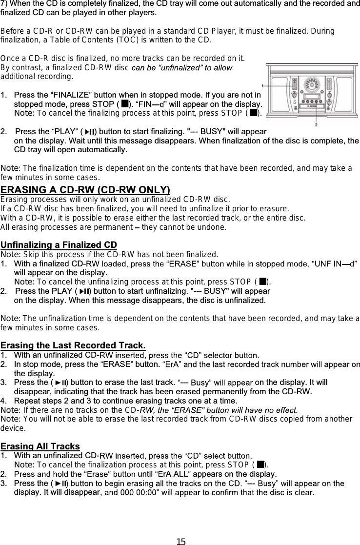 157) When the CD is completely finalized, the CD tray will come out automatically and the recorded andfinalized CD can be played in other players.Before a CD-R or CD-RW can be played in a standard CD Player, it must be finalized. Duringfinalization, a Table of Contents (TOC) is written to the CD.Once a CD-R disc is finalized, no more tracks can be recorded on it.By contrast, a finalized CD-RW discadditional recording.1. Press the FINALIZE button when in stopped mode. If you are not instopped mode, press STOP ( ). Nwill appear on the display.Note: To cancel the finalizing process at this point, press STOP ( ).2. Press the PLAY ( ) button to start finalizing. &quot;--- BUSY&quot; will appearon the display. Wait until this message disappears. When finalization of the disc is complete, theCD tray will open automatically.Note: The finalization time is dependent on the contents that have been recorded, and may take afew minutes in some cases.ERASING A CD-RW (CD-RW ONLY)Erasing processes will only work on an unfinalized CD-RW disc.If a CD-RW disc has been finalized, you will need to unfinalize it prior to erasure.With a CD-RW, it is possible to erase either the last recorded track, or the entire disc.All erasing processes are permanent they cannot be undone.Unfinalizing a Finalized CDNote: Skip this process if the CD-RW has not been finalized.1. With a finalized CD-will appear on the display.Note: To cancel the unfinalizing process at this point, press STOP ( ).2.    Press the PLAY ( ) button to start unfinalizing. &quot;--- BUSY&quot; will appearon the display. When this message disappears, the disc is unfinalized.Note: The unfinalization time is dependent on the contents that have been recorded, and may take afew minutes in some cases.Erasing the Last Recorded Track.1. With an unfinalized CD- .2. In stop mode, press the ERASE button.the display.3. Press the ( ) button to erase the last track. --- on the display. It willdisappear, indicating that the track has been erased permanently from the CD-RW.4. Repeat steps 2 and 3 to continue erasing tracks one at a time.Note: If there are no tracks on the CD-Note: You will not be able to erase the last recorded track from CD-RW discs copied from anotherdevice.Erasing All Tracks1. With an unfinalized CD-Note: To cancel the finalization process at this point, press STOP ( ).2. until rA ALL appears on the display.3. Press the ( ---display. It will disappear