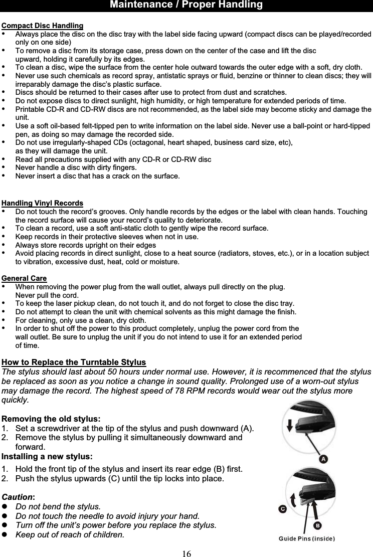 16Maintenance / Proper HandlingCompact Disc Handling•Always place the disc on the disc tray with the label side facing upward (compact discs can be played/recorded only on one side)•To remove a disc from its storage case, press down on the center of the case and lift the disc upward, holding it carefully by its edges.•To clean a disc, wipe the surface from the center hole outward towards the outer edge with a soft, dry cloth.•Never use such chemicals as record spray, antistatic sprays or fluid, benzine or thinner to clean discs; they will irreparably damage the disc’s plastic surface.•Discs should be returned to their cases after use to protect from dust and scratches.•Do not expose discs to direct sunlight, high humidity, or high temperature for extended periods of time. •Printable CD-R and CD-RW discs are not recommended, as the label side may become sticky and damage the unit.•Use a soft oil-based felt-tipped pen to write information on the label side. Never use a ball-point or hard-tipped pen, as doing so may damage the recorded side.•Do not use irregularly-shaped CDs (octagonal, heart shaped, business card size, etc), as they will damage the unit.•Read all precautions supplied with any CD-R or CD-RW disc•Never handle a disc with dirty fingers. •Never insert a disc that has a crack on the surface.Handling Vinyl Records•Do not touch the record’s grooves. Only handle records by the edges or the label with clean hands. Touching the record surface will cause your record’s quality to deteriorate.•To clean a record, use a soft anti-static cloth to gently wipe the record surface.•Keep records in their protective sleeves when not in use.•Always store records upright on their edges•Avoid placing records in direct sunlight, close to a heat source (radiators, stoves, etc.), or in a location subject to vibration, excessive dust, heat, cold or moisture.General Care•When removing the power plug from the wall outlet, always pull directly on the plug. Never pull the cord.•To keep the laser pickup clean, do not touch it, and do not forget to close the disc tray.•Do not attempt to clean the unit with chemical solvents as this might damage the finish. •For cleaning, only use a clean, dry cloth.•In order to shut off the power to this product completely, unplug the power cord from the wall outlet. Be sure to unplug the unit if you do not intend to use it for an extended period of time.How to Replace the Turntable StylusThe stylus should last about 50 hours under normal use. However, it is recommenced that the stylus be replaced as soon as you notice a change in sound quality. Prolonged use of a worn-out stylus may damage the record. The highest speed of 78 RPM records would wear out the stylus more quickly.Removing the old stylus:1. Set a screwdriver at the tip of the stylus and push downward (A). 2. Remove the stylus by pulling it simultaneously downward and forward.Installing a new stylus:1.  Hold the front tip of the stylus and insert its rear edge (B) first.2.  Push the stylus upwards (C) until the tip locks into place.Caution:Do not bend the stylus.Do not touch the needle to avoid injury your hand.Turn off the unit’s power before you replace the stylus.Keep out of reach of children.