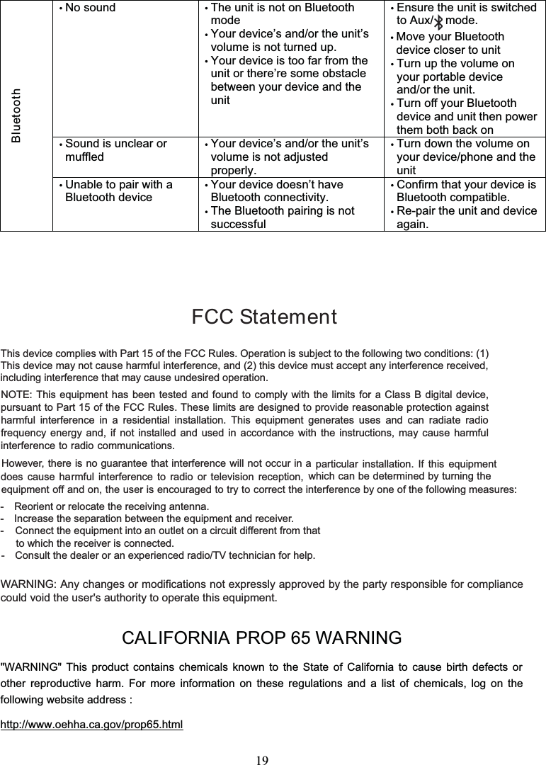 19CALIFORNIA PROP 65 WARNING&quot;WARNING&quot; This product contains chemicals known totheStateofCaliforniatocausebirthdefectsorother reproductive harm. For more information on these regulations and a list of chemicals, log on thefollowing website address :http://www.oehha.ca.gov/prop65.htmlNo sound The unit is not on BluetoothmodeYour device’s and/or the unit’svolume is not turned up.Your device is too far from theunit or there’re some obstaclebetween your device and theunitEnsure the unit is switchedto Aux/ mode.Move your Bluetoothdevice closer to unitTurn up the volume onyour portable deviceand/or the unit.Turn off your Bluetoothdevice and unit then powerthem both back onSound is unclear ormuffledYour device’s and/or the unit’svolume is not adjustedproperly.Turn down the volume onyour device/phone and theunitBluetoothUnable to pair with aBluetooth deviceYour device doesn’t haveBluetooth connectivity.The Bluetooth pairing is notsuccessfulConfirm that your device isBluetooth compatible.Re-pair the unit and deviceagain.FCC StatementThis device complies with Part 15 of the FCC Rules. Operation is subject to the following two conditions: (1)This device may not cause harmful interference, and (2) this device must accept any interference received,including interference that may cause undesired operation.- Reorient or relocate the receiving antenna.- Increase the separation between the equipment and receiver.-   Connect the equipment into an outlet on a circuit different from thatto which the receiver is connected.- Consult the dealer or an experienced radio/TV technician for help.WARNING: Any changes or modifications not expressly approved by the party responsible for compliancecould void the user&apos;s authority to operate this equipment.NOTE: This equipment has been tested and found to comply with the limits for a Class B digital device,pursuant to Part 15 of the FCC Rules. These limits are designed to provide reasonable protection againstharmful interference in a residential installation. This equipment generates uses and can radiate radiofrequency energy and, if not installed and used in accordance with the instructions, may cause harmfulinterference to radio communications.However, there is no guarantee that interference will not occur in a particular installation. If this equipmentdoes cause harmful interference to radio or television reception, which can be determined by turning theequipment off and on, the user is encouraged to try to correct the interference by one of the following measures: