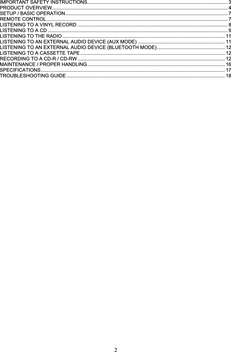 2IMPORTANT SAFETY INSTRUCTIONS....................................................................................................... 3PRODUCT OVERVIEW................................................................................................................................. 4SETUP / BASIC OPERATION....................................................................................................................... 7REMOTE CONTROL..................................................................................................................................... 7LISTENING TO A VINYL RECORD .............................................................................................................. 8LISTENING TO A CD .................................................................................................................................... 9LISTENING TO THE RADIO ....................................................................................................................... 11LISTENING TO AN EXTERNAL AUDIO DEVICE (AUX MODE) ................................................................ 11LISTENING TO AN EXTERNAL AUDIO DEVICE (BLUETOOTH MODE).................................................. 12LISTENING TO A CASSETTE TAPE.......................................................................................................... 12RECORDING TO A CD-R / CD-RW ............................................................................................................ 12MAINTENANCE / PROPER HANDLING..................................................................................................... 16SPECIFICATIONS....................................................................................................................................... 17TROUBLESHOOTING GUIDE .................................................................................................................... 18