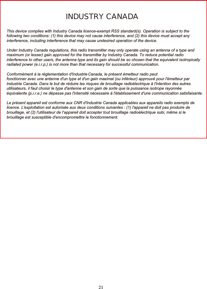 21INDUSTRY CANADAThis device complies with Industry Canada licence-exempt RSS standard(s). Operation is subject to thefollowing two conditions: (1) this device may not cause interference, and (2) this device must accept anyinterference, including interference that may cause undesired operation of the device.Under Industry Canada regulations, this radio transmitter may only operate using an antenna of a type andmaximum (or lesser) gain approved for the transmitter by Industry Canada. To reduce potential radiointerference to other users, the antenna type and its gain should be so chosen that the equivalent isotropicallyradiated power (e.i.r.p.) is not more than that necessary for successful communication.Conformément à la réglementation d&apos;Industrie Canada, le présent émetteur radio peutfonctionner avec une antenne d&apos;un type et d&apos;un gain maximal (ou inférieur) approuvé pour l&apos;émetteur parIndustrie Canada. Dans le but de réduire les risques de brouillage radioélectrique à l&apos;intention des autresutilisateurs, il faut choisir le type d&apos;antenne et son gain de sorte que la puissance isotrope rayonnéeéquivalente (p.i.r.e.) ne dépasse pas l&apos;intensité nécessaire à l&apos;établissement d&apos;une communication satisfaisante.Le présent appareil est conforme aux CNR d&apos;Industrie Canada applicables aux appareils radio exempts delicence. L&apos;exploitation est autorisée aux deux conditions suivantes : (1) l&apos;appareil ne doit pas produire debrouillage, et (2) l&apos;utilisateur de l&apos;appareil doit accepter tout brouillage radioélectrique subi, même si lebrouillage est susceptible d&apos;encompromettre le fonctionnement.