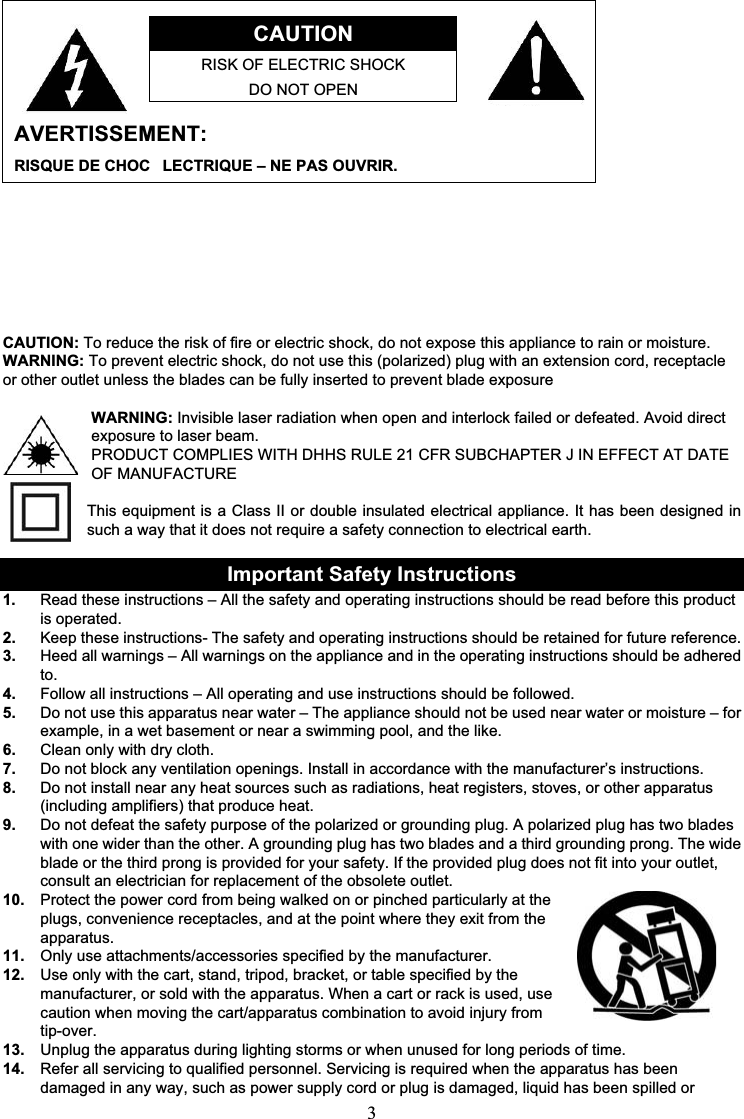 3CAUTIONRISK OF ELECTRIC SHOCKDO NOT OPENAVERTISSEMENT:RISQUE DE CHOC LECTRIQUE – NE PAS OUVRIR.                                                         CAUTION: To reduce the risk of fire or electric shock, do not expose this appliance to rain or moisture.WARNING: To prevent electric shock, do not use this (polarized) plug with an extension cord, receptacle or other outlet unless the blades can be fully inserted to prevent blade exposureWARNING: Invisible laser radiation when open and interlock failed or defeated. Avoid direct exposure to laser beam.PRODUCT COMPLIES WITH DHHS RULE 21 CFR SUBCHAPTER J IN EFFECT AT DATE OF MANUFACTUREThis equipment is a Class II or double insulated electrical appliance. It has been designed in such a way that it does not require a safety connection to electrical earth.Important Safety Instructions1. Read these instructions – All the safety and operating instructions should be read before this product is operated.2. Keep these instructions- The safety and operating instructions should be retained for future reference.3. Heed all warnings – All warnings on the appliance and in the operating instructions should be adhered to.4. Follow all instructions – All operating and use instructions should be followed.5. Do not use this apparatus near water – The appliance should not be used near water or moisture – for example, in a wet basement or near a swimming pool, and the like.6. Clean only with dry cloth.7. Do not block any ventilation openings. Install in accordance with the manufacturer’s instructions.8. Do not install near any heat sources such as radiations, heat registers, stoves, or other apparatus (including amplifiers) that produce heat.9. Do not defeat the safety purpose of the polarized or grounding plug. A polarized plug has two blades with one wider than the other. A grounding plug has two blades and a third grounding prong. The wide blade or the third prong is provided for your safety. If the provided plug does not fit into your outlet, consult an electrician for replacement of the obsolete outlet.10. Protect the power cord from being walked on or pinched particularly at the plugs, convenience receptacles, and at the point where they exit from the apparatus.11. Only use attachments/accessories specified by the manufacturer.12. Use only with the cart, stand, tripod, bracket, or table specified by the manufacturer, or sold with the apparatus. When a cart or rack is used, use caution when moving the cart/apparatus combination to avoid injury from tip-over.13. Unplug the apparatus during lighting storms or when unused for long periods of time.14. Refer all servicing to qualified personnel. Servicing is required when the apparatus has been damaged in any way, such as power supply cord or plug is damaged, liquid has been spilled or 