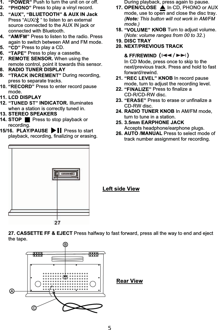 51. Push to turn the unit on or off.2. Press to play a vinyl record.3. ,BLUETOOTH &amp; AUX IN JackPress /to listen to an externalsource connected to the AUX IN jack orconnected with Bluetooth.4. AM/F Press to listen to the radio. Pressagain to switch between AM and FM mode.5. Press to play a CD.6. Press to play a cassette.7. REMOTE SENSOR. When using theremote control, point it towards this sensor.8. RADIO TUNER DISPLAY9. During recording,press to separate tracks.Press to enter record pausemode.11. LCD DISPLAY12. INDICATOR. Illuminateswhen a station is correctly tuned in.13. STEREO SPEAKERS14. STOP Press to stop playback orrecording.15/16. PLAY/PAUSE     Press to startplayback, recording, finalizing or erasing.During playback, press again to pause.17. OPEN/CLOSE    In CD, PHONO or AUXmode, use to open and close the disc tray.(Note: This button will not work in AM/FMmode.)18. NOB Turn to adjust volume.(Note: volume ranges from 00 to 32.)19. DISC TRAY20. NEXT/PREVIOUS TRACK&amp;FF/REWINDIn CD Mode, press once to skip to thenext/previous track. Press and hold to fastforward/rewind.21. NOB In record pausemode, turn to adjust the recording level.22. Press to finalize aCD-R/CD-RW disc.23. Press to erase or unfinalize aCD-RW disc.24. RADIO TUNER KNOB In AM/FM mode,turn to tune in a station.25. 3.5mm EARPHONE JACKAccepts headphone/earphone plugs.26. AUTO /MANUAL Press to select mode oftrack number assignment for recording.Left side View27. CASSETTE FF &amp; EJECT Press halfway to fast forward, press all the way to end and ejectthe tape.Rear View