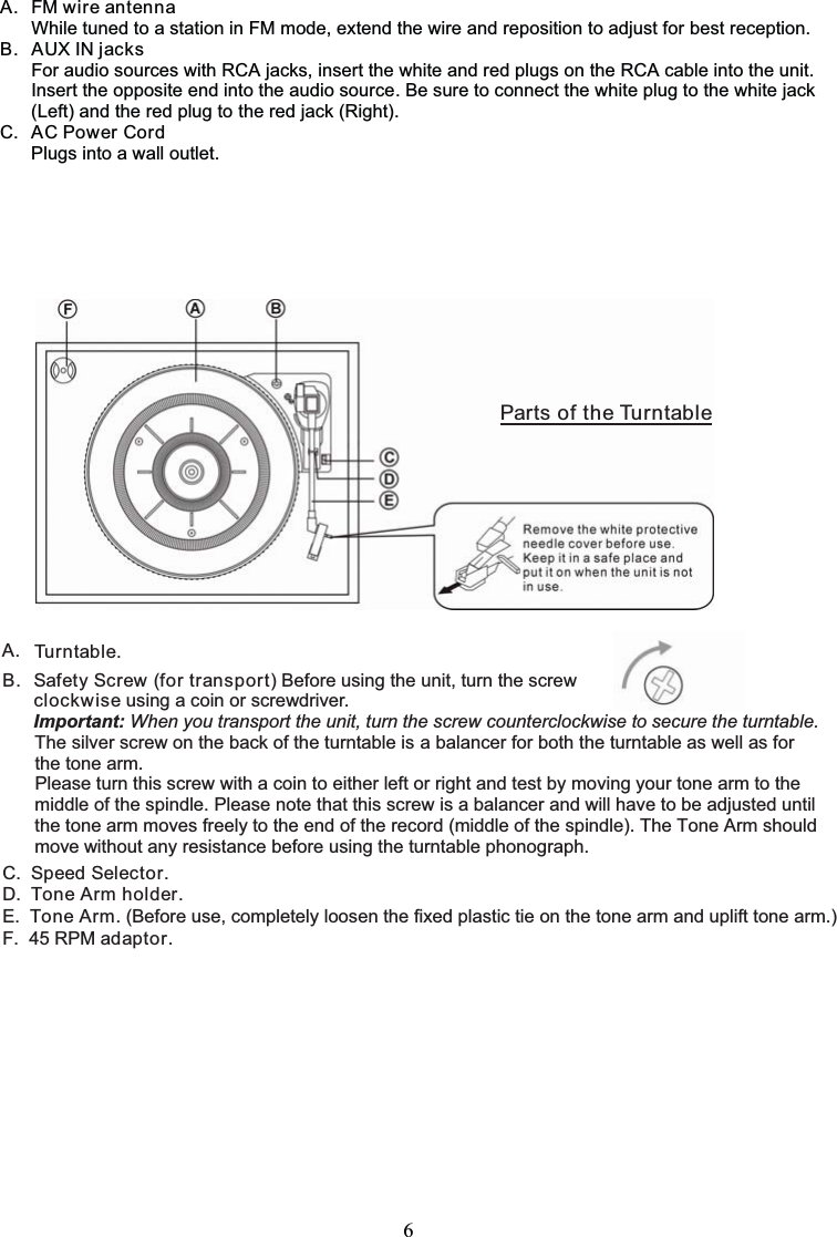 6A. FM wire antennaWhile tuned to a station in FM mode, extend the wire and reposition to adjust for best reception.B. AUX IN jacksFor audio sources with RCA jacks, insert the white and red plugs on the RCA cable into the unit.Insert the opposite end into the audio source. Be sure to connect the white plug to the white jack(Left) and the red plug to the red jack (Right).C. AC Power CordPlugs into a wall outlet.A. Tu r n t ab l e.B. Safety Screw (for transport) Before using the unit, turn the screwclockwise using a coin or screwdriver.Important: When you transport the unit, turn the screw counterclockwise to secure the turntable.The silver screw on the back of the turntable is a balancer for both the turntable as well as for the tone arm.Please turn this screw with a coin to either left or right and test by moving your tone arm to themiddle of the spindle. Please note that this screw is a balancer and will have to be adjusted untilthe tone arm moves freely to the end of the record (middle of the spindle). The Tone Arm shouldmove without any resistance before using the turntable phonograph.C.  Speed Selector.D.  Tone Arm holder.E.  Tone Arm. (Before use, completely loosen the fixed plastic tie on the tone arm and uplift tone arm.)F. 45 RPM adaptor.PartsoftheTurntable