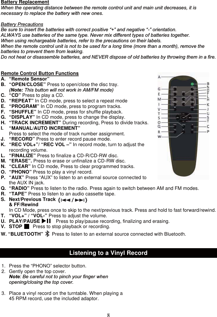 8Battery ReplacementWhen the operating distance between the remote control unit and main unit decreases, it isnecessary to replace the battery with new ones.Battery PrecautionsBe sure to insert the batteries with correct positive “+” and negative “-” orientation.ALWAYS use batteries of the same type. Never mix different types of batteries together.When using rechargeable batteries, refer to the precautions on their labels.When the remote control unit is not to be used for a long time (more than a month), remove thebatteries to prevent them from leaking.Do not heat or disassemble batteries, and NEVER dispose of old batteries by throwing them in a fire.Remote Control Button FunctionsA. “Remote Sensor”B. “OPEN/CLOSE” Press to open/close the disc tray.(Note: This button will not work in AM/FM mode)C. “CD” PresstoplayaCD.D. “REPEAT” In CD mode, press to select a repeat modeE. “PROGRAM” In CD mode, press to program tracks.F. “SHUFFLE” In CD mode, press for shuffle playback.G. “DISPLAY” In CD mode, press to change the display.H. “TRACK INCREMENT” During recording, Press to divide tracks.I. “MANUAL/AUTO INCREMENT”Press to select the mode of track number assignment.J. “RECORD” Press to enter record pause mode.K. “REC VOL+”/ “REC VOL –” In record mode, turn to adjust therecording volume.L. “FINALIZE” Press to finalize a CD-R/CD-RW disc.M. “ERASE”. Press to erase or unfinalize a CD-RW disc.N. “CLEAR” In CD mode, Press to clear programmed tracks.O. “PHONO” Presstoplayavinylrecord.P. “AUX” Press “AUX” to listen to an external source connected tothe AUX IN jack.Q. “RADIO” Press to listen to the radio. Press again to switch between AM and FM modes.R. “TAPE” Press to listen to an audio cassette tape.S. Next/Previous Track&amp; FF/RewindIn CD Mode, press once to skip to the next/previous track. Press and hold to fast forward/rewind.T. “VOL+” / “VOL-” Press to adjust the volume.U. PLAY/PAUSE Press to play/pause recording, finalizing and erasing.V. STOP Press to stop playback or recording.W. “BLUETOOTH” Press to listen to an external source connected with Bluetooth.Listening to a Vinyl Record1. Press the “PHONO” selector button.2. Gently open the top cover.Note: Be careful not to pinch your finger whenopening/closing the top cover.   3. Place a vinyl record on the turntable. When playing a45 RPM record, use the included adaptor.
