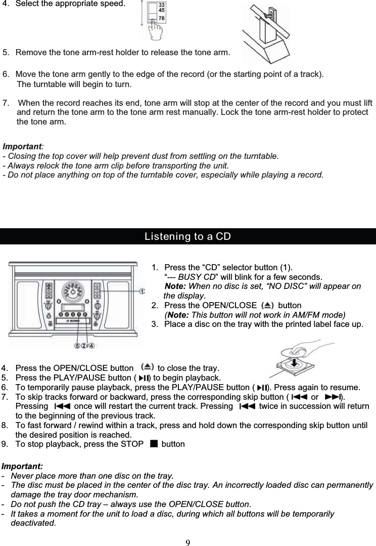 94. Select the appropriate speed.Listening to a CD1. Press the “CD” selector button (1).“--- BUSY CD” will blink for a few seconds.Note: When no disc is set, “NO DISC” will appear onthedisplay.          2. PresstheOPEN/CLOSE button                 (Note: This button will not work in AM/FM mode)3. Place a disc on the tray with the printed label face up.4. Press the OPEN/CLOSE button to close the tray.5. Press the PLAY/PAUSE button ( ) to begin playback.6. To temporarily pause playback, press the PLAY/PAUSE button ( ). Press again to resume.7. To skip tracks forward or backward, press the corresponding skip button ( or ).Pressing once will restart the current track. Pressing twice in succession will returnto the beginning of the previous track.8. To fast forward / rewind within a track, press and hold down the corresponding skip button untilthe desired position is reached.9. To stop playback, press the STOP buttonImportant:- Never place more than one disc on the tray.- The disc must be placed in the center of the disc tray. An incorrectly loaded disc can permanentlydamage the tray door mechanism.- Do not push the CD tray – always use the OPEN/CLOSE button.- It takes a moment for the unit to load a disc, during which all buttons will be temporarilydeactivated.5. Remove the tone arm-rest holder to release the tone arm.6. Move the tone arm gently to the edge of the record (or the starting point of a track).The turntable will begin to turn.7. When the record reaches its end, tone arm will stop at the center of the record and you must liftand return the tone arm to the tone arm rest manually. Lock the tone arm-rest holder to protectthe tone arm.Important:- Closing the top cover will help prevent dust from settling on the turntable.- Always relock the tone arm clip before transporting the unit.- Do not place anything on top of the turntable cover, especially while playing a record.