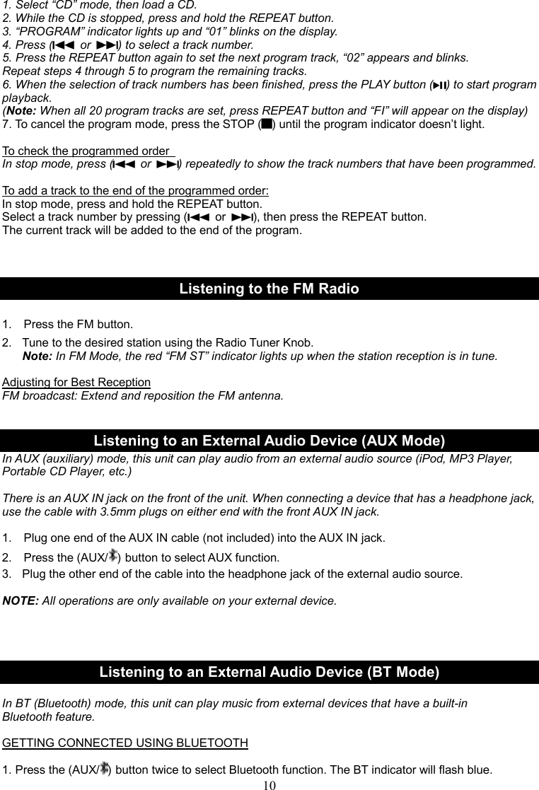 10    1. Select “CD” mode, then load a CD. 2. While the CD is stopped, press and hold the REPEAT button. 3. “PROGRAM” indicator lights up and “01” blinks on the display. 4. Press (   or  ) to select a track number. 5. Press the REPEAT button again to set the next program track, “02” appears and blinks. Repeat steps 4 through 5 to program the remaining tracks. 6. When the selection of track numbers has been finished, press the PLAY button ( ) to start program playback. (Note: When all 20 program tracks are set, press REPEAT button and “FI” will appear on the display) 7. To cancel the program mode, press the STOP ( ) until the program indicator doesn’t light.  To check the programmed order   In stop mode, press (   or  ) repeatedly to show the track numbers that have been programmed.  To add a track to the end of the programmed order: In stop mode, press and hold the REPEAT button. Select a track number by pressing (   or  ), then press the REPEAT button. The current track will be added to the end of the program.    Listening to the FM Radio  1.    Press the FM button.  2.  Tune to the desired station using the Radio Tuner Knob. Note: In FM Mode, the red “FM ST” indicator lights up when the station reception is in tune.  Adjusting for Best Reception FM broadcast: Extend and reposition the FM antenna.   Listening to an External Audio Device (AUX Mode) In AUX (auxiliary) mode, this unit can play audio from an external audio source (iPod, MP3 Player, Portable CD Player, etc.)    There is an AUX IN jack on the front of the unit. When connecting a device that has a headphone jack, use the cable with 3.5mm plugs on either end with the front AUX IN jack.    1.    Plug one end of the AUX IN cable (not included) into the AUX IN jack. 2.    Press the (AUX/ ) button to select AUX function. 3.  Plug the other end of the cable into the headphone jack of the external audio source.  NOTE: All operations are only available on your external device.     Listening to an External Audio Device (BT Mode)  In BT (Bluetooth) mode, this unit can play music from external devices that have a built-in Bluetooth feature.  GETTING CONNECTED USING BLUETOOTH  1. Press the (AUX/ ) button twice to select Bluetooth function. The BT indicator will flash blue. 