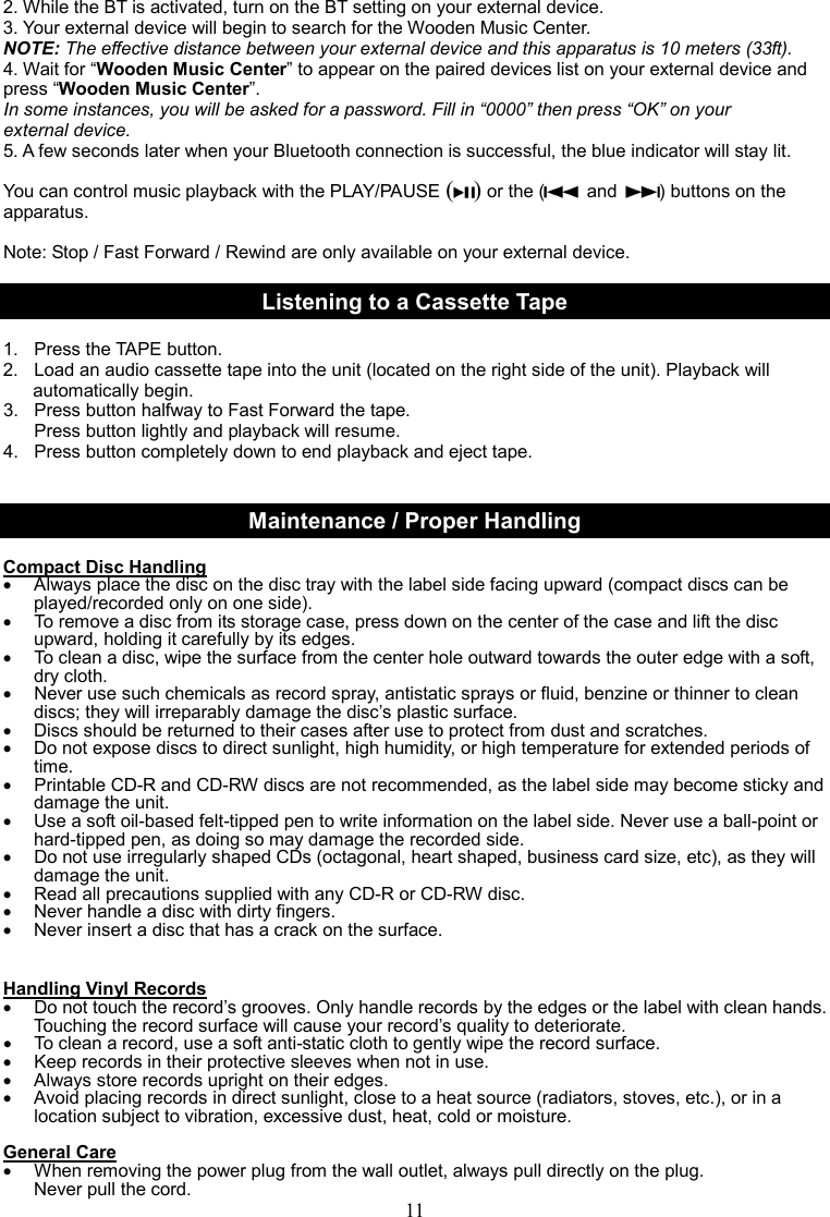 11    2. While the BT is activated, turn on the BT setting on your external device. 3. Your external device will begin to search for the Wooden Music Center. NOTE: The effective distance between your external device and this apparatus is 10 meters (33ft). 4. Wait for “Wooden Music Center” to appear on the paired devices list on your external device and press “Wooden Music Center”. In some instances, you will be asked for a password. Fill in “0000” then press “OK” on your external device. 5. A few seconds later when your Bluetooth connection is successful, the blue indicator will stay lit.  You can control music playback with the PLAY/PAUSE ( ) or the (   and  ) buttons on the apparatus.  Note: Stop / Fast Forward / Rewind are only available on your external device.  Listening to a Cassette Tape  1.  Press the TAPE button. 2.  Load an audio cassette tape into the unit (located on the right side of the unit). Playback will   automatically begin. 3.  Press button halfway to Fast Forward the tape.     Press button lightly and playback will resume. 4.  Press button completely down to end playback and eject tape.   Maintenance / Proper Handling  Compact Disc Handling •  Always place the disc on the disc tray with the label side facing upward (compact discs can be played/recorded only on one side). •  To remove a disc from its storage case, press down on the center of the case and lift the disc upward, holding it carefully by its edges. •  To clean a disc, wipe the surface from the center hole outward towards the outer edge with a soft, dry cloth. •  Never use such chemicals as record spray, antistatic sprays or fluid, benzine or thinner to clean discs; they will irreparably damage the disc’s plastic surface. •  Discs should be returned to their cases after use to protect from dust and scratches. •  Do not expose discs to direct sunlight, high humidity, or high temperature for extended periods of time.   •  Printable CD-R and CD-RW discs are not recommended, as the label side may become sticky and damage the unit. •  Use a soft oil-based felt-tipped pen to write information on the label side. Never use a ball-point or hard-tipped pen, as doing so may damage the recorded side. •  Do not use irregularly shaped CDs (octagonal, heart shaped, business card size, etc), as they will damage the unit. •  Read all precautions supplied with any CD-R or CD-RW disc. •  Never handle a disc with dirty fingers. •  Never insert a disc that has a crack on the surface.   Handling Vinyl Records •  Do not touch the record’s grooves. Only handle records by the edges or the label with clean hands. Touching the record surface will cause your record’s quality to deteriorate. •  To clean a record, use a soft anti-static cloth to gently wipe the record surface. •  Keep records in their protective sleeves when not in use. •  Always store records upright on their edges. •  Avoid placing records in direct sunlight, close to a heat source (radiators, stoves, etc.), or in a location subject to vibration, excessive dust, heat, cold or moisture.  General Care •  When removing the power plug from the wall outlet, always pull directly on the plug.   Never pull the cord. 