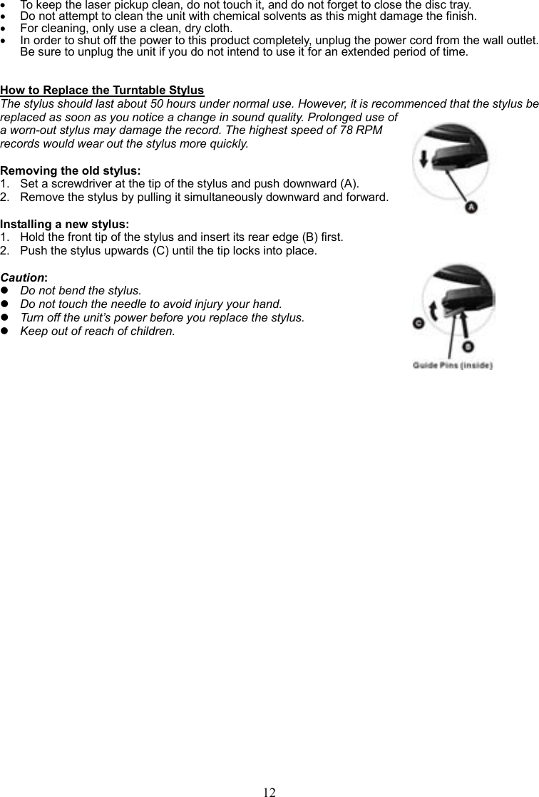 12    •  To keep the laser pickup clean, do not touch it, and do not forget to close the disc tray. •  Do not attempt to clean the unit with chemical solvents as this might damage the finish.   •  For cleaning, only use a clean, dry cloth. •  In order to shut off the power to this product completely, unplug the power cord from the wall outlet. Be sure to unplug the unit if you do not intend to use it for an extended period of time.   How to Replace the Turntable Stylus The stylus should last about 50 hours under normal use. However, it is recommenced that the stylus be replaced as soon as you notice a change in sound quality. Prolonged use of a worn-out stylus may damage the record. The highest speed of 78 RPM records would wear out the stylus more quickly.  Removing the old stylus: 1.  Set a screwdriver at the tip of the stylus and push downward (A).   2.  Remove the stylus by pulling it simultaneously downward and forward.  Installing a new stylus: 1.   Hold the front tip of the stylus and insert its rear edge (B) first. 2.   Push the stylus upwards (C) until the tip locks into place.  Caution:  Do not bend the stylus.  Do not touch the needle to avoid injury your hand.  Turn off the unit’s power before you replace the stylus.  Keep out of reach of children.                               