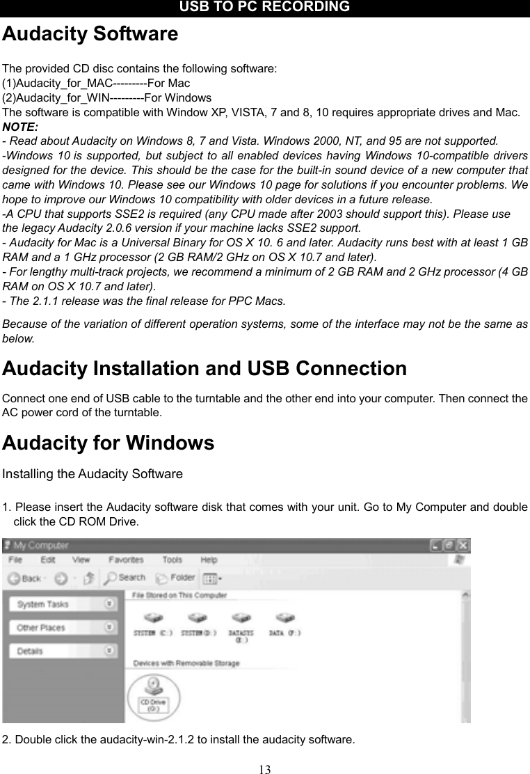 13    USB TO PC RECORDING Audacity Software  The provided CD disc contains the following software: (1)Audacity_for_MAC---------For Mac (2)Audacity_for_WIN---------For Windows   The software is compatible with Window XP, VISTA, 7 and 8, 10 requires appropriate drives and Mac. NOTE:   - Read about Audacity on Windows 8, 7 and Vista. Windows 2000, NT, and 95 are not supported. -Windows 10 is supported, but subject to all enabled devices having Windows 10-compatible drivers designed for the device. This should be the case for the built-in sound device of a new computer that came with Windows 10. Please see our Windows 10 page for solutions if you encounter problems. We hope to improve our Windows 10 compatibility with older devices in a future release. -A CPU that supports SSE2 is required (any CPU made after 2003 should support this). Please use the legacy Audacity 2.0.6 version if your machine lacks SSE2 support. - Audacity for Mac is a Universal Binary for OS X 10. 6 and later. Audacity runs best with at least 1 GB RAM and a 1 GHz processor (2 GB RAM/2 GHz on OS X 10.7 and later). - For lengthy multi-track projects, we recommend a minimum of 2 GB RAM and 2 GHz processor (4 GB RAM on OS X 10.7 and later). - The 2.1.1 release was the final release for PPC Macs. Because of the variation of different operation systems, some of the interface may not be the same as below. Audacity Installation and USB Connection Connect one end of USB cable to the turntable and the other end into your computer. Then connect the AC power cord of the turntable. Audacity for Windows Installing the Audacity Software  1. Please insert the Audacity software disk that comes with your unit. Go to My Computer and double click the CD ROM Drive.  2. Double click the audacity-win-2.1.2 to install the audacity software.   