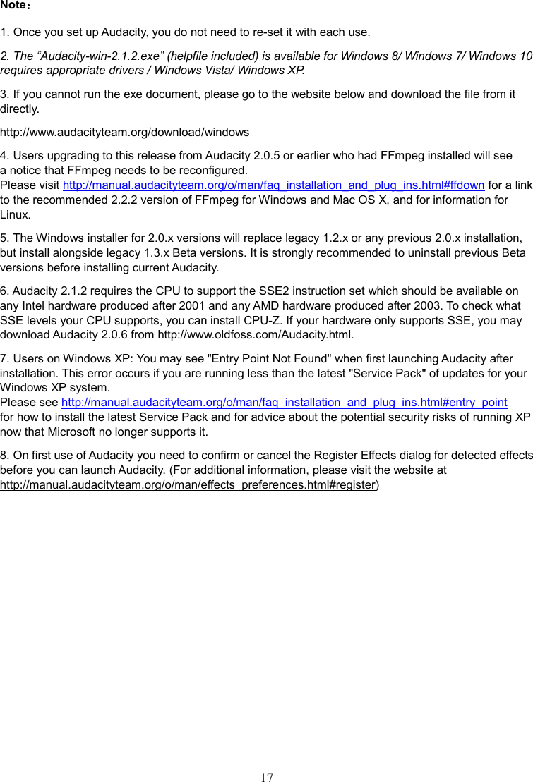 17    Note  1. Once you set up Audacity, you do not need to re-set it with each use. 2. The “Audacity-win-2.1.2.exe” (helpfile included) is available for Windows 8/ Windows 7/ Windows 10 requires appropriate drivers / Windows Vista/ Windows XP. 3. If you cannot run the exe document, please go to the website below and download the file from it directly. http://www.audacityteam.org/download/windows 4. Users upgrading to this release from Audacity 2.0.5 or earlier who had FFmpeg installed will see a notice that FFmpeg needs to be reconfigured.   Please visit http://manual.audacityteam.org/o/man/faq_installation_and_plug_ins.html#ffdown for a link to the recommended 2.2.2 version of FFmpeg for Windows and Mac OS X, and for information for Linux. 5. The Windows installer for 2.0.x versions will replace legacy 1.2.x or any previous 2.0.x installation, but install alongside legacy 1.3.x Beta versions. It is strongly recommended to uninstall previous Beta versions before installing current Audacity. 6. Audacity 2.1.2 requires the CPU to support the SSE2 instruction set which should be available on any Intel hardware produced after 2001 and any AMD hardware produced after 2003. To check what SSE levels your CPU supports, you can install CPU-Z. If your hardware only supports SSE, you may download Audacity 2.0.6 from http://www.oldfoss.com/Audacity.html. 7. Users on Windows XP: You may see &quot;Entry Point Not Found&quot; when first launching Audacity after installation. This error occurs if you are running less than the latest &quot;Service Pack&quot; of updates for your Windows XP system. Please see http://manual.audacityteam.org/o/man/faq_installation_and_plug_ins.html#entry_point for how to install the latest Service Pack and for advice about the potential security risks of running XP now that Microsoft no longer supports it. 8. On first use of Audacity you need to confirm or cancel the Register Effects dialog for detected effects before you can launch Audacity. (For additional information, please visit the website at http://manual.audacityteam.org/o/man/effects_preferences.html#register)            