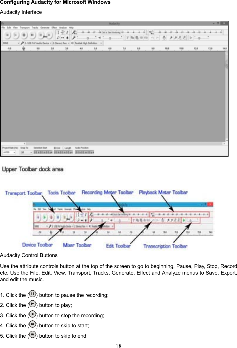 18    Configuring Audacity for Microsoft Windows Audacity Interface   Audacity Control Buttons  Use the attribute controls button at the top of the screen to go to beginning, Pause, Play, Stop, Record etc. Use the File, Edit, View, Transport, Tracks, Generate, Effect and Analyze menus to Save, Export, and edit the music.  1. Click the ( ) button to pause the recording; 2. Click the ( ) button to play; 3. Click the ( ) button to stop the recording;   4. Click the ( ) button to skip to start; 5. Click the ( ) button to skip to end; 