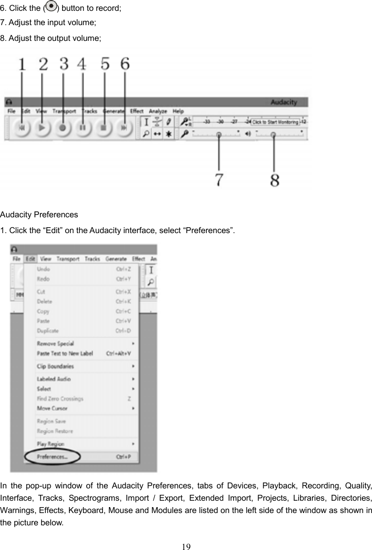 19    6. Click the ( ) button to record; 7. Adjust the input volume; 8. Adjust the output volume;   Audacity Preferences 1. Click the “Edit” on the Audacity interface, select “Preferences”.  In  the  pop-up  window  of  the  Audacity  Preferences,  tabs  of  Devices,  Playback,  Recording,  Quality, Interface,  Tracks,  Spectrograms,  Import  /  Export,  Extended  Import,  Projects,  Libraries,  Directories, Warnings, Effects, Keyboard, Mouse and Modules are listed on the left side of the window as shown in the picture below.  