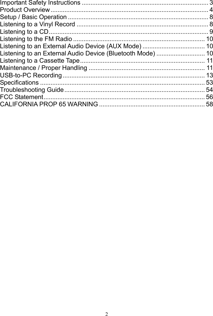 2     Important Safety Instructions ......................................................................... 3 Product Overview ........................................................................................... 4 Setup / Basic Operation ................................................................................. 8 Listening to a Vinyl Record ............................................................................ 8 Listening to a CD ............................................................................................ 9 Listening to the FM Radio ............................................................................ 10 Listening to an External Audio Device (AUX Mode) .................................... 10 Listening to an External Audio Device (Bluetooth Mode) ............................ 10 Listening to a Cassette Tape ........................................................................ 11 Maintenance / Proper Handling ................................................................... 11 USB-to-PC Recording .................................................................................. 13 Specifications ............................................................................................... 53 Troubleshooting Guide ................................................................................. 54 FCC Statement ............................................................................................. 56 CALIFORNIA PROP 65 WARNING ............................................................. 58 ..........................................................................................................................  
