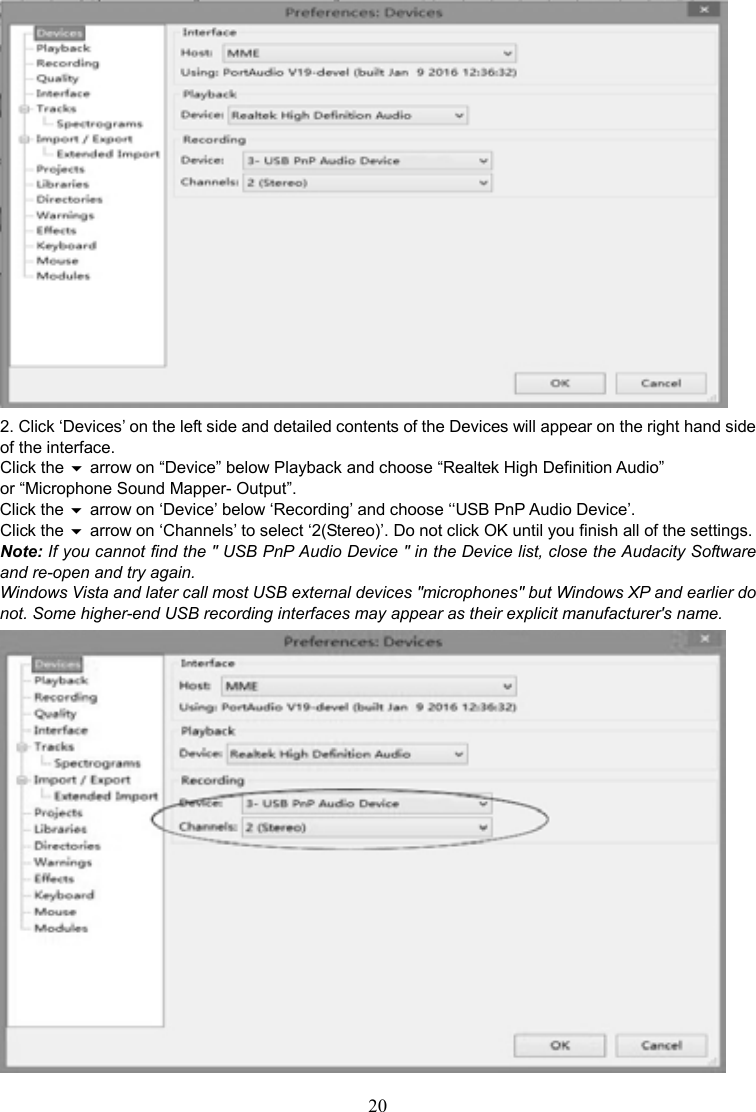 20     2. Click ‘Devices’ on the left side and detailed contents of the Devices will appear on the right hand side of the interface.   Click the  arrow on “Device” below Playback and choose “Realtek High Definition Audio” or “Microphone Sound Mapper- Output”. Click the  arrow on ‘Device’ below ‘Recording’ and choose ‘‘USB PnP Audio Device’.   Click the  arrow on ‘Channels’ to select ‘2(Stereo)’. Do not click OK until you finish all of the settings. Note: If you cannot find the &quot; USB PnP Audio Device &quot; in the Device list, close the Audacity Software and re-open and try again. Windows Vista and later call most USB external devices &quot;microphones&quot; but Windows XP and earlier do not. Some higher-end USB recording interfaces may appear as their explicit manufacturer&apos;s name.  