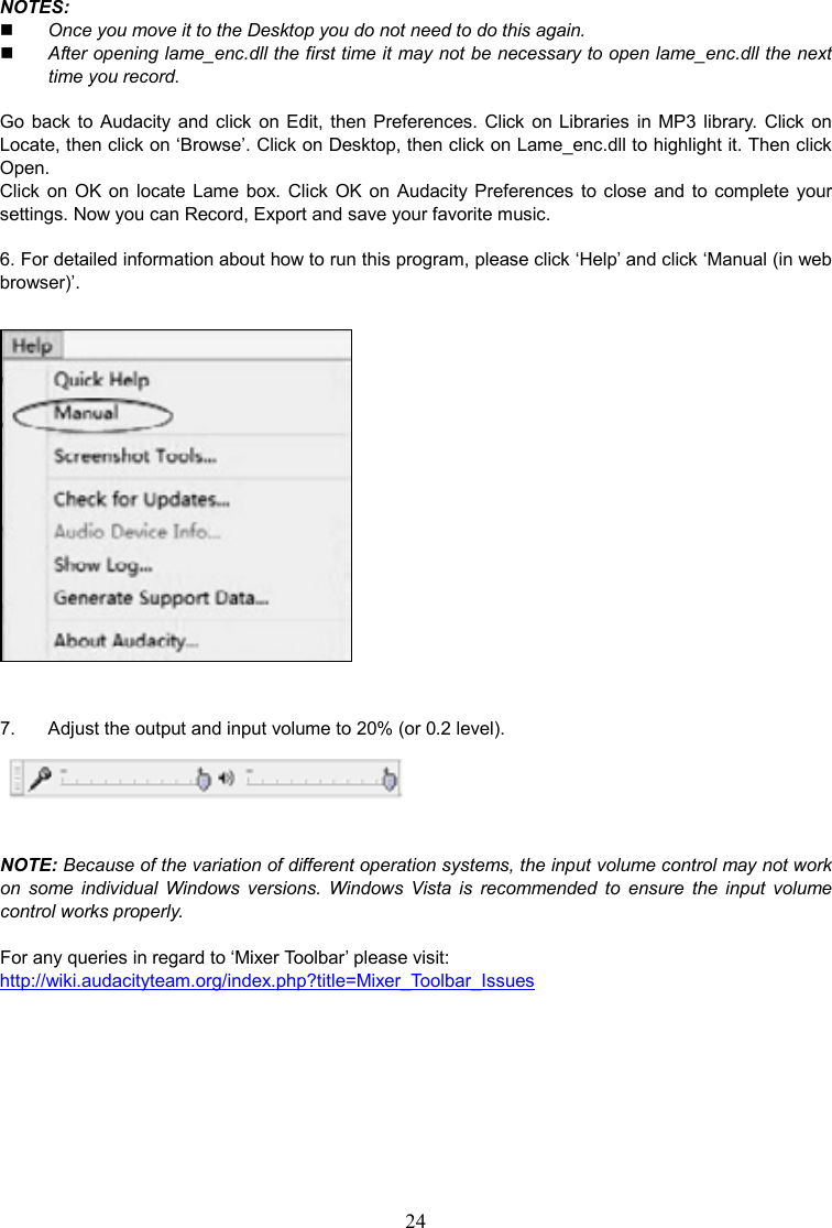 24    NOTES:    Once you move it to the Desktop you do not need to do this again.  After opening lame_enc.dll the first time it may not be necessary to open lame_enc.dll the next time you record.  Go  back to  Audacity  and  click  on Edit, then Preferences.  Click  on Libraries  in  MP3  library.  Click on Locate, then click on ‘Browse’. Click on Desktop, then click on Lame_enc.dll to highlight it. Then click Open. Click  on  OK  on  locate  Lame  box.  Click  OK  on  Audacity Preferences  to  close and  to  complete your settings. Now you can Record, Export and save your favorite music.  6. For detailed information about how to run this program, please click ‘Help’ and click ‘Manual (in web browser)’.    7.    Adjust the output and input volume to 20% (or 0.2 level).   NOTE: Because of the variation of different operation systems, the input volume control may not work on  some  individual  Windows  versions.  Windows  Vista is  recommended  to  ensure  the  input  volume control works properly.  For any queries in regard to ‘Mixer Toolbar’ please visit:     http://wiki.audacityteam.org/index.php?title=Mixer_Toolbar_Issues       