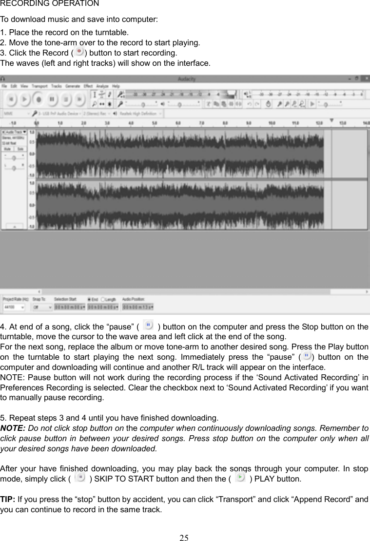 25    RECORDING OPERATION To download music and save into computer: 1. Place the record on the turntable. 2. Move the tone-arm over to the record to start playing. 3. Click the Record ( ) button to start recording. The waves (left and right tracks) will show on the interface.  4. At end of a song, click the “pause” (    ) button on the computer and press the Stop button on the turntable, move the cursor to the wave area and left click at the end of the song. For the next song, replace the album or move tone-arm to another desired song. Press the Play button on  the  turntable  to  start  playing  the  next  song.  Immediately  press  the  “pause”  ( )  button  on  the computer and downloading will continue and another R/L track will appear on the interface. NOTE: Pause button will not work during the recording process if the ‘Sound Activated Recording’ in Preferences Recording is selected. Clear the checkbox next to ‘Sound Activated Recording’ if you want to manually pause recording.  5. Repeat steps 3 and 4 until you have finished downloading. NOTE: Do not click stop button on the computer when continuously downloading songs. Remember to click pause button in  between your desired songs. Press stop button on the computer only when all your desired songs have been downloaded.  After your have finished downloading, you may play back the songs  through your computer. In  stop mode, simply click (    ) SKIP TO START button and then the (    ) PLAY button.  TIP: If you press the “stop” button by accident, you can click “Transport” and click “Append Record” and you can continue to record in the same track. 