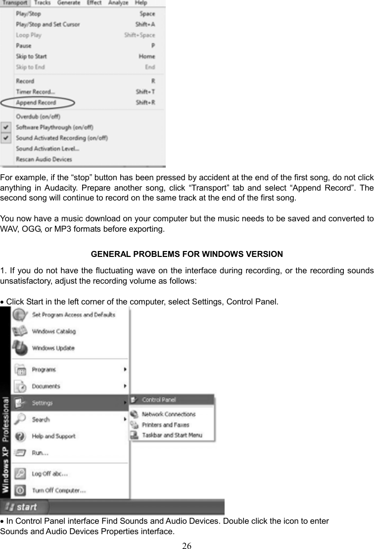 26     For example, if the “stop” button has been pressed by accident at the end of the first song, do not click anything  in  Audacity.  Prepare  another  song,  click  “Transport”  tab  and  select  “Append  Record”.  The second song will continue to record on the same track at the end of the first song.  You now have a music download on your computer but the music needs to be saved and converted to WAV, OGG, or MP3 formats before exporting. GENERAL PROBLEMS FOR WINDOWS VERSION 1. If you do not have the fluctuating wave on the interface during recording, or the recording sounds unsatisfactory, adjust the recording volume as follows:  • Click Start in the left corner of the computer, select Settings, Control Panel.  • In Control Panel interface Find Sounds and Audio Devices. Double click the icon to enter Sounds and Audio Devices Properties interface. 