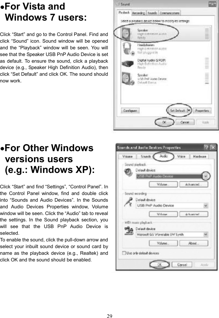 29    •For Vista and   Windows 7 users: Click “Start” and go to the Control Panel. Find and click “Sound” icon. Sound window will be  opened and the  “Playback”  window  will  be  seen. You  will see that the Speaker USB PnP Audio Device is set as default. To ensure the sound, click a playback device (e.g., Speaker High Definition Audio), then click “Set Default” and click OK. The sound should now work.    •For Other Windows   versions users   (e.g.: Windows XP): Click “Start” and find “Settings”, “Control Panel”. In the  Control  Panel  window,  find  and  double  click into  “Sounds  and  Audio  Devices”.  In  the  Sounds and  Audio  Devices  Properties  window,  Volume window will be seen. Click the “Audio” tab to reveal the  settings.  In  the  Sound  playback  section,  you will  see  that  the USB  PnP  Audio  Device  is selected.   To enable the sound, click the pull-down arrow and select your inbuilt sound device or sound card by name  as  the  playback  device  (e.g.,  Realtek)  and click OK and the sound should be enabled.   