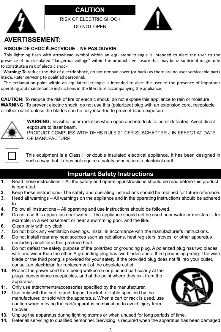 3      CAUTION RISK OF ELECTRIC SHOCK DO NOT OPEN   AVERTISSEMENT: RISQUE DE CHOC ÉLECTRIQUE – NE PAS OUVRIR. -  This  lightning  flash  with  arrowhead  symbol  within  an  equilateral  triangle  is  intended  to  alert  the  user  to  the presence of non-insulated “dangerous voltage” within the product’s enclosure that may be of sufficient magnitude to constitute a risk of electric shock. - Warning: To reduce the risk of electric shock, do not remove cover (or back) as there are no user-serviceable parts inside. Refer servicing to qualified personnel. -  The exclamation point  within  an equilateral  triangle  is  intended to  alert the  user  to  the  presence of  important operating and maintenance instructions in the literature accompanying the appliance.  CAUTION: To reduce the risk of fire or electric shock, do not expose this appliance to rain or moisture. WARNING: To prevent electric shock, do not use this (polarized) plug with an extension cord, receptacle   or other outlet unless the blades can be fully inserted to prevent blade exposure  WARNING: Invisible laser radiation when open and interlock failed or defeated. Avoid direct exposure to laser beam.   PRODUCT COMPLIES WITH DHHS RULE 21 CFR SUBCHAPTER J IN EFFECT AT DATE OF MANUFACTURE   This equipment is a Class II or double insulated electrical appliance. It has been designed in such a way that it does not require a safety connection to electrical earth.  Important Safety Instructions 1.  Read these instructions – All the safety and operating instructions should be read before this product is operated. 2.  Keep these instructions- The safety and operating instructions should be retained for future reference. 3.  Heed all warnings – All warnings on the appliance and in the operating instructions should be adhered to. 4.  Follow all instructions – All operating and use instructions should be followed. 5.  Do not use this apparatus near water – The appliance should not be used near water or moisture – for example, in a wet basement or near a swimming pool, and the like. 6.  Clean only with dry cloth. 7.  Do not block any ventilation openings. Install in accordance with the manufacturer’s instructions. 8.  Do not install near any heat sources such as radiations, heat registers, stoves, or other apparatus (including amplifiers) that produce heat. 9.  Do not defeat the safety purpose of the polarized or grounding plug. A polarized plug has two blades with one wider than the other. A grounding plug has two blades and a third grounding prong. The wide blade or the third prong is provided for your safety. If the provided plug does not fit into your outlet, consult an electrician for replacement of the obsolete outlet. 10.  Protect the power cord from being walked on or pinched particularly at the plugs, convenience receptacles, and at the point where they exit from the apparatus. 11.  Only use attachments/accessories specified by the manufacturer. 12.  Use only with the cart, stand, tripod, bracket, or table specified by the manufacturer, or sold with the apparatus. When a cart or rack is used, use caution when moving the cart/apparatus combination to avoid injury from tip-over. 13.  Unplug the apparatus during lighting storms or when unused for long periods of time. 14.  Refer all servicing to qualified personnel. Servicing is required when the apparatus has been damaged 