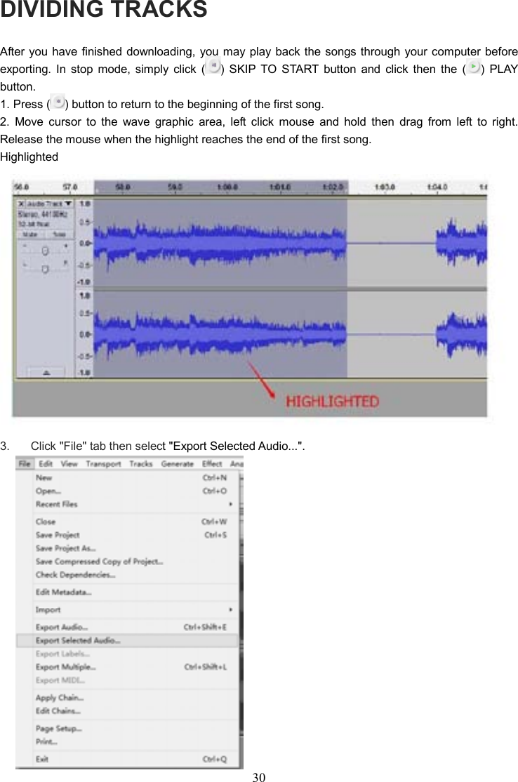 30    DIVIDING TRACKS After you have finished downloading, you may play back the songs through your computer before exporting.  In  stop  mode,  simply  click  ( )  SKIP  TO  START  button  and  click  then  the  ( )  PLAY button. 1. Press ( ) button to return to the beginning of the first song. 2.  Move  cursor  to  the  wave  graphic  area,  left  click  mouse  and  hold  then  drag  from  left  to  right.   Release the mouse when the highlight reaches the end of the first song. Highlighted  3.    Click &quot;File&quot; tab then select &quot;Export Selected Audio...&quot;.  