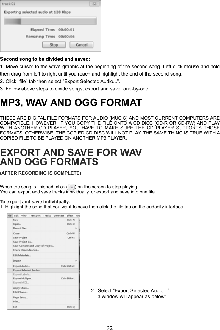32     Second song to be divided and saved: 1. Move cursor to the wave graphic at the beginning of the second song. Left click mouse and hold then drag from left to right until you reach and highlight the end of the second song.   2. Click &quot;file&quot; tab then select &quot;Export Selected Audio...&quot;. 3. Follow above steps to divide songs, export and save, one-by-one.   MP3, WAV AND OGG FORMAT THESE ARE DIGITAL FILE FORMATS FOR AUDIO (MUSIC) AND MOST CURRENT COMPUTERS ARE COMPATIBLE. HOWEVER, IF YOU COPY THE FILE ONTO A CD DISC (CD-R OR CD-RW) AND PLAY WITH  ANOTHER  CD  PLAYER,  YOU  HAVE  TO  MAKE  SURE  THE  CD  PLAYER  SUPPORTS  THOSE FORMATS; OTHERWISE, THE COPIED CD DISC WILL NOT PLAY. THE SAME THING IS TRUE WITH A COPIED FILE TO BE PLAYED ON ANOTHER MP3 PLAYER. EXPORT AND SAVE FOR WAV AND OGG FORMATS (AFTER RECORDING IS COMPLETE) When the song is finished, click (      ) on the screen to stop playing. You can export and save tracks individually, or export and save into one file.  To export and save individually: 1. Highlight the song that you want to save then click the file tab on the audacity interface.              2.  Select “Export Selected Audio...”, a window will appear as below:  