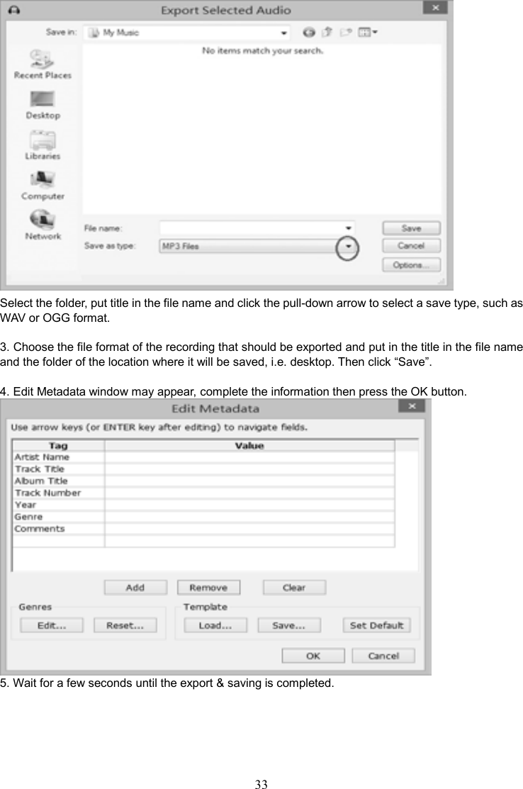 33     Select the folder, put title in the file name and click the pull-down arrow to select a save type, such as WAV or OGG format.    3. Choose the file format of the recording that should be exported and put in the title in the file name and the folder of the location where it will be saved, i.e. desktop. Then click “Save”.  4. Edit Metadata window may appear, complete the information then press the OK button.  5. Wait for a few seconds until the export &amp; saving is completed.   