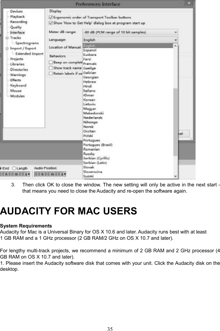 35     3.  Then click OK to close the window. The new setting will only be active in the next start - that means you need to close the Audacity and re-open the software again.   AUDACITY FOR MAC USERS System Requirements Audacity for Mac is a Universal Binary for OS X 10.6 and later. Audacity runs best with at least 1 GB RAM and a 1 GHz processor (2 GB RAM/2 GHz on OS X 10.7 and later).  For lengthy multi-track projects, we recommend a minimum of 2 GB RAM and 2 GHz processor (4 GB RAM on OS X 10.7 and later). 1. Please insert the Audacity software disk that comes with your unit. Click the Audacity disk on the desktop.         