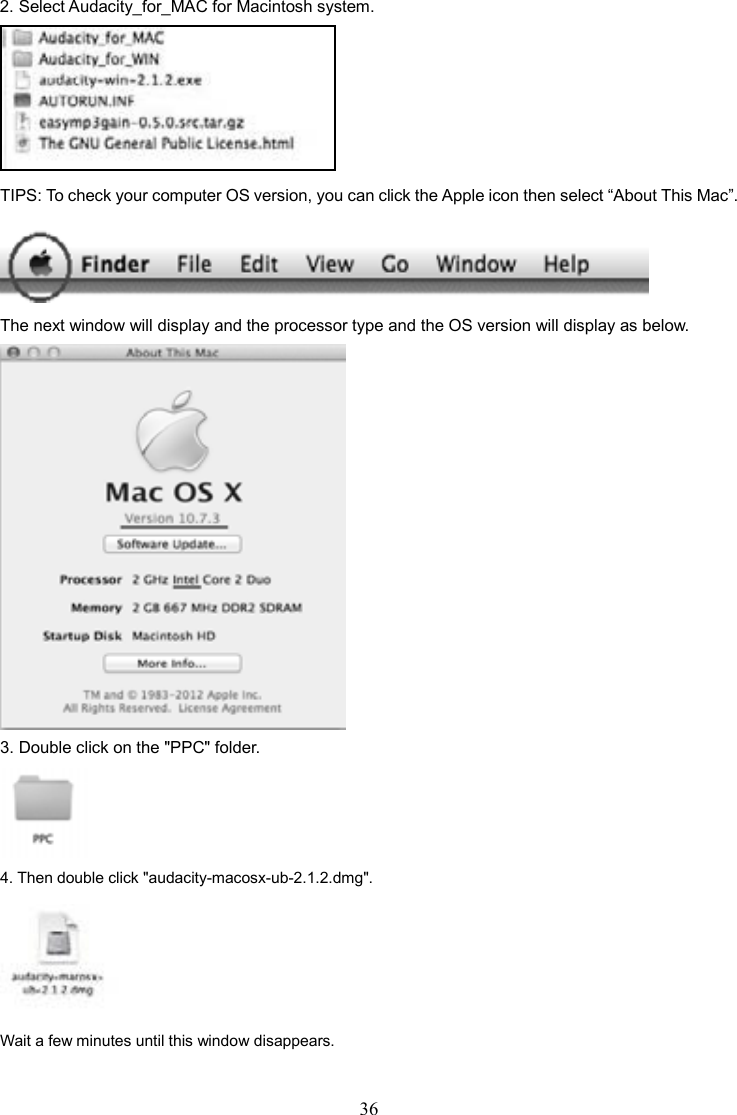 36    2. Select Audacity_for_MAC for Macintosh system.    TIPS: To check your computer OS version, you can click the Apple icon then select “About This Mac”.    The next window will display and the processor type and the OS version will display as below.  3. Double click on the &quot;PPC&quot; folder.    4. Then double click &quot;audacity-macosx-ub-2.1.2.dmg&quot;.  Wait a few minutes until this window disappears. 