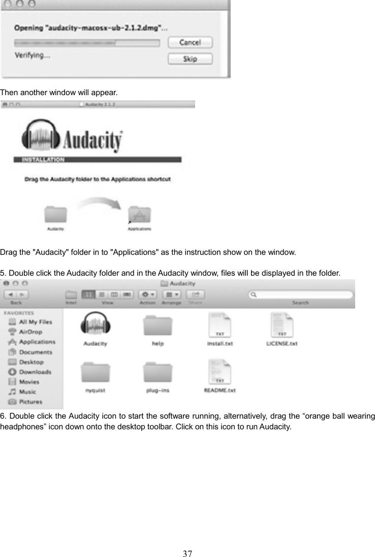 37     Then another window will appear.  Drag the &quot;Audacity&quot; folder in to &quot;Applications&quot; as the instruction show on the window.  5. Double click the Audacity folder and in the Audacity window, files will be displayed in the folder.  6. Double click the Audacity icon to start the software running, alternatively, drag the “orange ball wearing headphones” icon down onto the desktop toolbar. Click on this icon to run Audacity.  