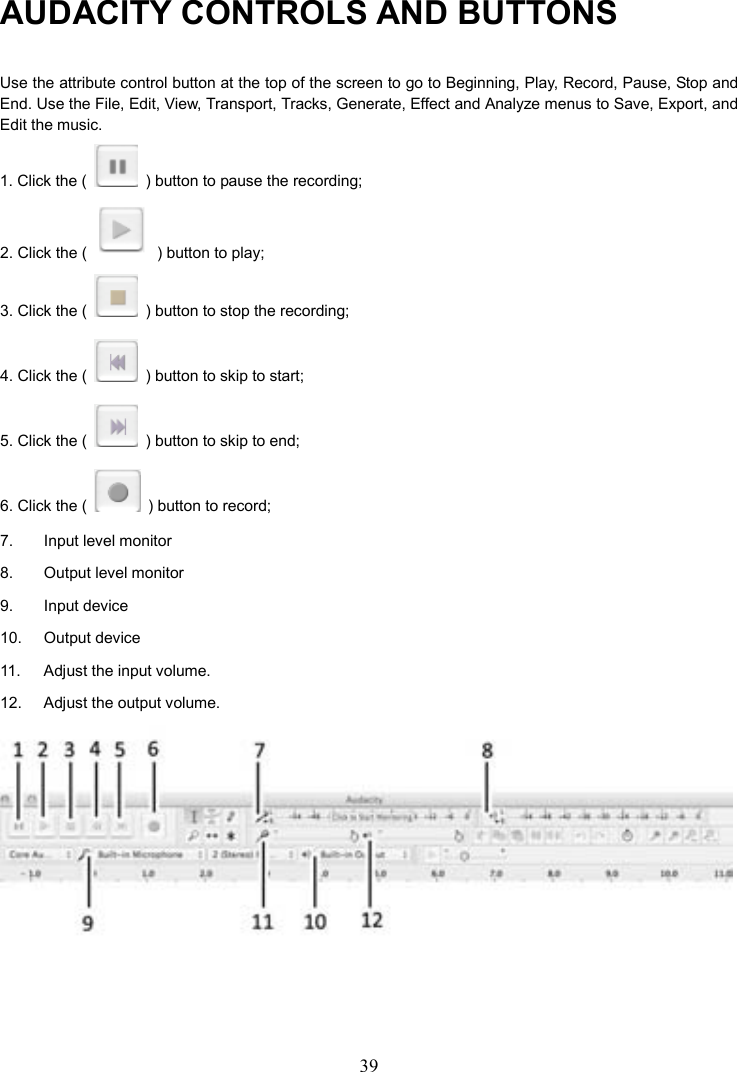 39    AUDACITY CONTROLS AND BUTTONS Use the attribute control button at the top of the screen to go to Beginning, Play, Record, Pause, Stop and End. Use the File, Edit, View, Transport, Tracks, Generate, Effect and Analyze menus to Save, Export, and Edit the music.   1. Click the (    ) button to pause the recording; 2. Click the (    ) button to play; 3. Click the (    ) button to stop the recording; 4. Click the (    ) button to skip to start; 5. Click the (    ) button to skip to end; 6. Click the (    ) button to record;   7.  Input level monitor 8.  Output level monitor 9.  Input device 10.    Output device 11.  Adjust the input volume. 12.  Adjust the output volume.  