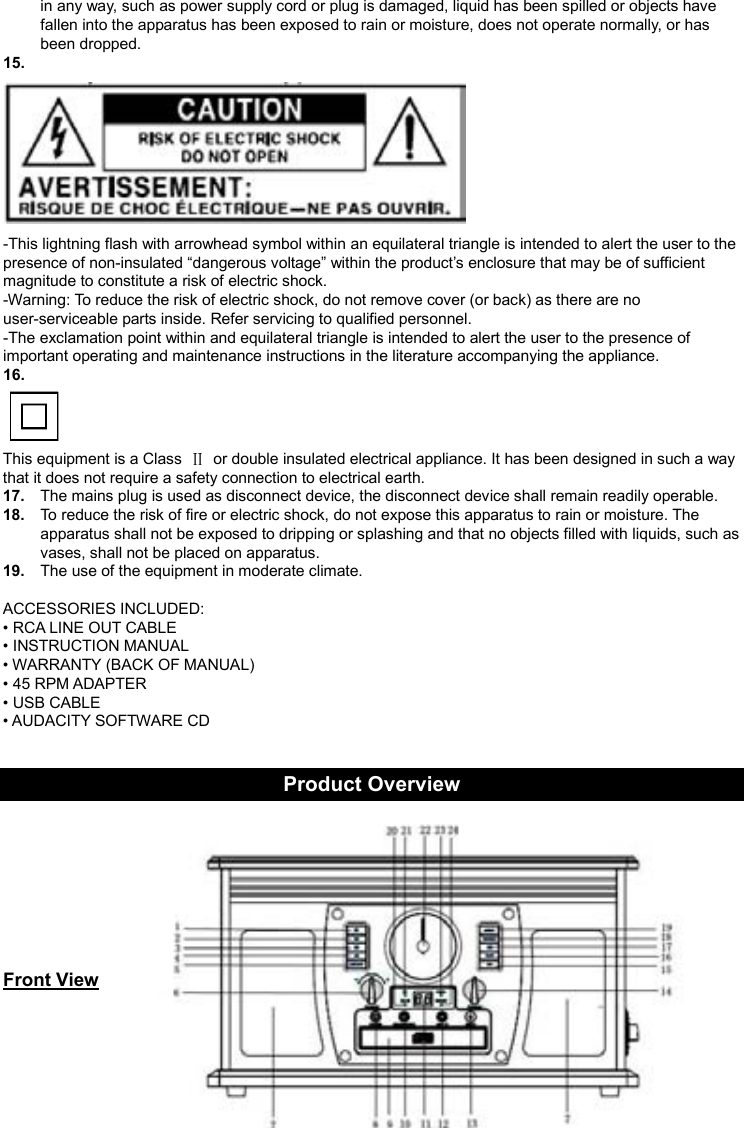 4    in any way, such as power supply cord or plug is damaged, liquid has been spilled or objects have fallen into the apparatus has been exposed to rain or moisture, does not operate normally, or has been dropped. 15.    -This lightning flash with arrowhead symbol within an equilateral triangle is intended to alert the user to the presence of non-insulated “dangerous voltage” within the product’s enclosure that may be of sufficient magnitude to constitute a risk of electric shock. -Warning: To reduce the risk of electric shock, do not remove cover (or back) as there are no user-serviceable parts inside. Refer servicing to qualified personnel. -The exclamation point within and equilateral triangle is intended to alert the user to the presence of important operating and maintenance instructions in the literature accompanying the appliance. 16.    This equipment is a Class    or double insulated electrical appliance. It has been designed in such a way that it does not require a safety connection to electrical earth. 17.  The mains plug is used as disconnect device, the disconnect device shall remain readily operable. 18.  To reduce the risk of fire or electric shock, do not expose this apparatus to rain or moisture. The apparatus shall not be exposed to dripping or splashing and that no objects filled with liquids, such as vases, shall not be placed on apparatus. 19.  The use of the equipment in moderate climate.  ACCESSORIES INCLUDED: • RCA LINE OUT CABLE • INSTRUCTION MANUAL • WARRANTY (BACK OF MANUAL) • 45 RPM ADAPTER • USB CABLE • AUDACITY SOFTWARE CD   Product Overview      Front View    
