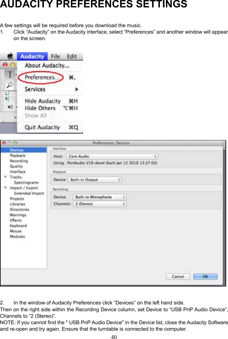 40    AUDACITY PREFERENCES SETTINGS A few settings will be required before you download the music. 1.  Click “Audacity” on the Audacity interface, select “Preferences” and another window will appear on the screen.     2.  In the window of Audacity Preferences click “Devices” on the left hand side.   Then on the right side within the Recording Device column, set Device to “USB PnP Audio Device”, Channels to “2 (Stereo)”. NOTE: If you cannot find the &quot; USB PnP Audio Device&quot; in the Device list, close the Audacity Software and re-open and try again. Ensure that the turntable is connected to the computer. 