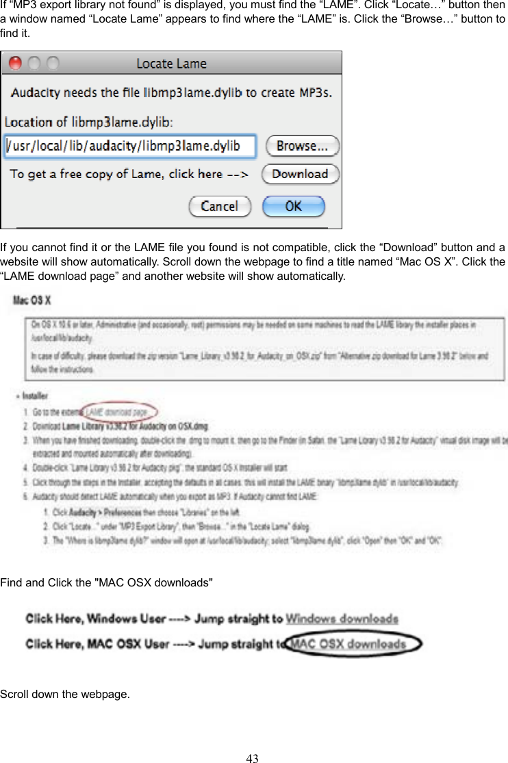 43    If “MP3 export library not found” is displayed, you must find the “LAME”. Click “Locate…” button then a window named “Locate Lame” appears to find where the “LAME” is. Click the “Browse…” button to find it.  If you cannot find it or the LAME file you found is not compatible, click the “Download” button and a website will show automatically. Scroll down the webpage to find a title named “Mac OS X”. Click the “LAME download page” and another website will show automatically.  Find and Click the &quot;MAC OSX downloads&quot;  Scroll down the webpage. 