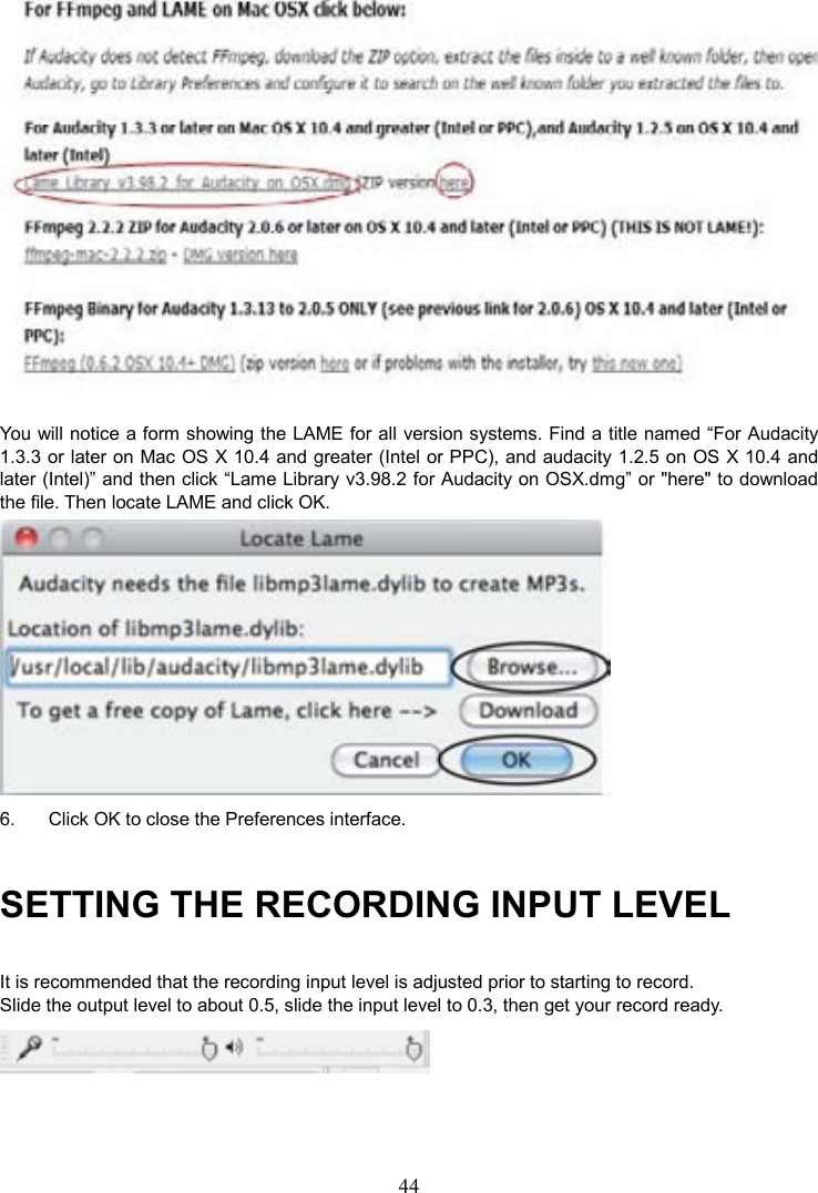 44     You will notice a form showing the LAME for all version systems. Find a title named “For Audacity 1.3.3 or later on Mac OS X 10.4 and greater (Intel or PPC), and audacity 1.2.5 on OS X 10.4 and later (Intel)” and then click “Lame Library v3.98.2 for Audacity on OSX.dmg” or &quot;here&quot; to download the file. Then locate LAME and click OK.  6.  Click OK to close the Preferences interface. SETTING THE RECORDING INPUT LEVEL It is recommended that the recording input level is adjusted prior to starting to record. Slide the output level to about 0.5, slide the input level to 0.3, then get your record ready.  