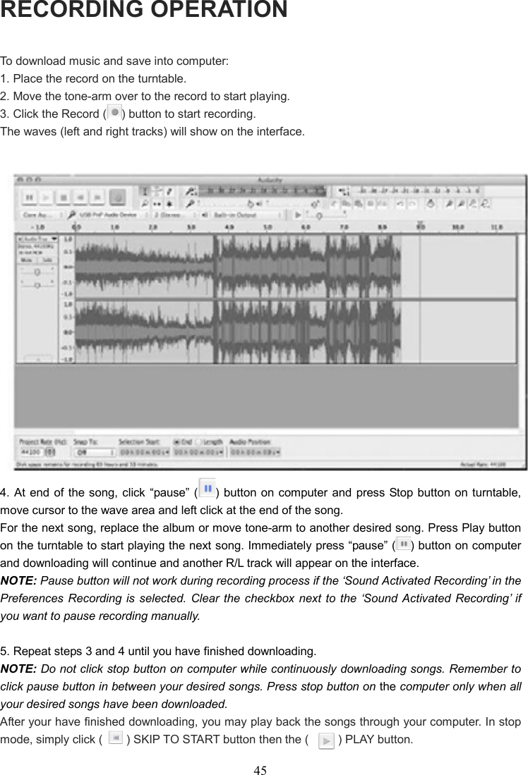 45    RECORDING OPERATION To download music and save into computer: 1. Place the record on the turntable. 2. Move the tone-arm over to the record to start playing. 3. Click the Record ( ) button to start recording. The waves (left and right tracks) will show on the interface.   4. At end  of  the song,  click  “pause” ( ) button on computer and  press Stop button on turntable, move cursor to the wave area and left click at the end of the song. For the next song, replace the album or move tone-arm to another desired song. Press Play button on the turntable to start playing the next song. Immediately press “pause” ( ) button on computer and downloading will continue and another R/L track will appear on the interface. NOTE: Pause button will not work during recording process if the ‘Sound Activated Recording’ in the Preferences Recording is selected. Clear  the  checkbox next to  the ‘Sound Activated Recording’  if you want to pause recording manually.  5. Repeat steps 3 and 4 until you have finished downloading. NOTE: Do not click stop button on computer while continuously downloading songs. Remember to click pause button in between your desired songs. Press stop button on the computer only when all your desired songs have been downloaded. After your have finished downloading, you may play back the songs through your computer. In stop mode, simply click (        ) SKIP TO START button then the (          ) PLAY button. 