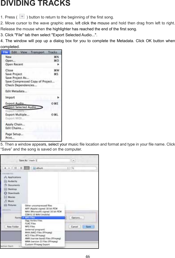 46    DIVIDING TRACKS 1. Press (    ) button to return to the beginning of the first song. 2. Move cursor to the wave graphic area, left click the mouse and hold then drag from left to right.   Release the mouse when the highlighter has reached the end of the first song. 3. Click &quot;File&quot; tab then select &quot;Export Selected Audio...&quot;. 4.  The  window will pop  up  a  dialog box for you  to  complete  the  Metadata.  Click  OK button when completed.  5. Then a window appears, select your music file location and format and type in your file name. Click “Save” and the song is saved on the computer.                 
