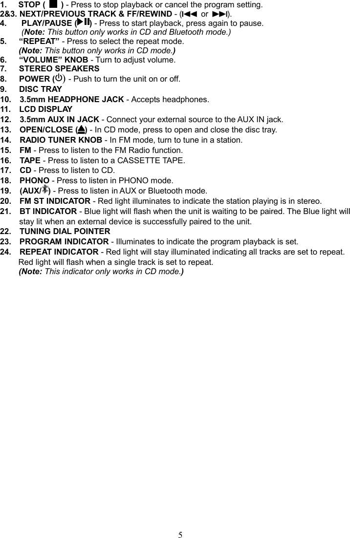 5    1.  STOP (    ) - Press to stop playback or cancel the program setting. 2&amp;3. NEXT/PREVIOUS TRACK &amp; FF/REWIND - (   or  ). 4.      PLAY/PAUSE ( ) - Press to start playback, press again to pause. (Note: This button only works in CD and Bluetooth mode.) 5.      “REPEAT” - Press to select the repeat mode.   (Note: This button only works in CD mode.) 6.      “VOLUME” KNOB - Turn to adjust volume. 7.      STEREO SPEAKERS 8.      POWER () - Push to turn the unit on or off. 9.      DISC TRAY 10.    3.5mm HEADPHONE JACK - Accepts headphones. 11.    LCD DISPLAY 12.    3.5mm AUX IN JACK - Connect your external source to the AUX IN jack. 13.    OPEN/CLOSE ( ) - In CD mode, press to open and close the disc tray. 14.    RADIO TUNER KNOB - In FM mode, turn to tune in a station. 15.    FM - Press to listen to the FM Radio function. 16.    TAPE - Press to listen to a CASSETTE TAPE. 17.    CD - Press to listen to CD. 18.    PHONO - Press to listen in PHONO mode. 19.    (AUX/ ) - Press to listen in AUX or Bluetooth mode. 20.    FM ST INDICATOR - Red light illuminates to indicate the station playing is in stereo. 21.    BT INDICATOR - Blue light will flash when the unit is waiting to be paired. The Blue light will stay lit when an external device is successfully paired to the unit.   22.    TUNING DIAL POINTER 23.    PROGRAM INDICATOR - Illuminates to indicate the program playback is set. 24.    REPEAT INDICATOR - Red light will stay illuminated indicating all tracks are set to repeat. Red light will flash when a single track is set to repeat.   (Note: This indicator only works in CD mode.) 