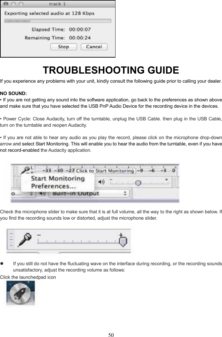 50     TROUBLESHOOTING GUIDE If you experience any problems with your unit, kindly consult the following guide prior to calling your dealer.  NO SOUND:       • If you are not getting any sound into the software application, go back to the preferences as shown above and make sure that you have selected the USB PnP Audio Device for the recording device in the devices.        • Power Cycle: Close Audacity, turn off the turntable, unplug the USB Cable. then plug in the USB Cable, turn on the turntable and reopen Audacity.      • If you are not able to hear any audio as you play the record, please click on the microphone drop-down arrow and select Start Monitoring. This will enable you to hear the audio from the turntable, even if you have not record-enabled the Audacity application.     Check the microphone slider to make sure that it is at full volume, all the way to the right as shown below. If you find the recording sounds low or distorted, adjust the microphone slider.      If you still do not have the fluctuating wave on the interface during recording, or the recording sounds unsatisfactory, adjust the recording volume as follows: Click the launchedpad icon       