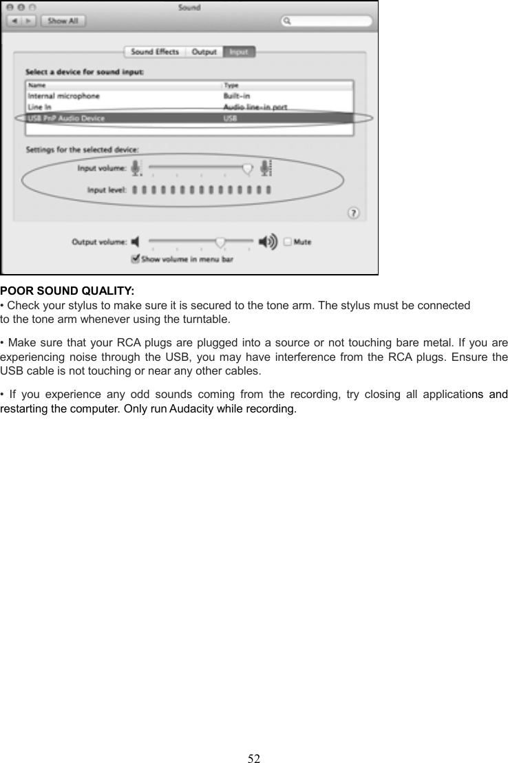 52     POOR SOUND QUALITY:     • Check your stylus to make sure it is secured to the tone arm. The stylus must be connected to the tone arm whenever using the turntable.      • Make sure that your RCA plugs are plugged into a source or not touching bare metal. If you are experiencing noise  through  the  USB,  you may have interference from the  RCA  plugs. Ensure  the USB cable is not touching or near any other cables.      •  If  you  experience  any  odd  sounds  coming  from  the  recording,  try  closing  all  applications  and restarting the computer. Only run Audacity while recording.     