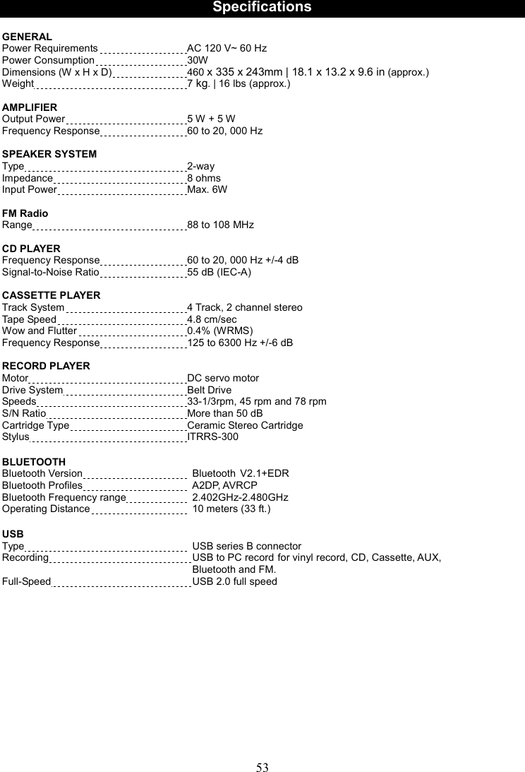 53     Specifications  GENERAL   Power Requirements  AC 120 V~ 60 Hz Power Consumption  30W Dimensions (W x H x D)    460 x 335 x 243mm | 18.1 x 13.2 x 9.6 in (approx.)   Weight  7 kg. | 16 lbs (approx.)  AMPLIFIER Output Power  5 W + 5 W Frequency Response  60 to 20, 000 Hz  SPEAKER SYSTEM Type  2-way Impedance  8 ohms Input Power  Max. 6W    FM Radio Range  88 to 108 MHz  CD PLAYER Frequency Response  60 to 20, 000 Hz +/-4 dB Signal-to-Noise Ratio  55 dB (IEC-A)  CASSETTE PLAYER   Track System 4 Track, 2 channel stereo Tape Speed 4.8 cm/sec Wow and Flutter 0.4% (WRMS) Frequency Response 125 to 6300 Hz +/-6 dB  RECORD PLAYER Motor  DC servo motor Drive System  Belt Drive Speeds  33-1/3rpm, 45 rpm and 78 rpm S/N Ratio  More than 50 dB Cartridge Type  Ceramic Stereo Cartridge Stylus  ITRRS-300  BLUETOOTH Bluetooth Version    Bluetooth V2.1+EDR  Bluetooth Profiles    A2DP, AVRCP Bluetooth Frequency range    2.402GHz-2.480GHz  Operating Distance    10 meters (33 ft.)  USB   Type    USB series B connector Recording    USB to PC record for vinyl record, CD, Cassette, AUX,   Bluetooth and FM. Full-Speed    USB 2.0 full speed              
