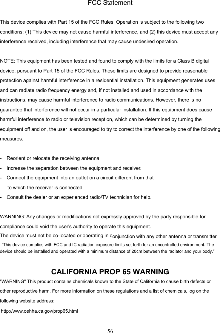 56    FCC Statement  This device complies with Part 15 of the FCC Rules. Operation is subject to the following two conditions: (1) This device may not cause harmful interference, and (2) this device must accept any interference received, including interference that may cause undesired operation.  NOTE: This equipment has been tested and found to comply with the limits for a Class B digital device, pursuant to Part 15 of the FCC Rules. These limits are designed to provide reasonable protection against harmful interference in a residential installation. This equipment generates uses and can radiate radio frequency energy and, if not installed and used in accordance with the instructions, may cause harmful interference to radio communications. However, there is no guarantee that interference will not occur in a particular installation. If this equipment does cause harmful interference to radio or television reception, which can be determined by turning the equipment off and on, the user is encouraged to try to correct the interference by one of the following measures:  -    Reorient or relocate the receiving antenna. -    Increase the separation between the equipment and receiver. -    Connect the equipment into an outlet on a circuit different from that       to which the receiver is connected. -    Consult the dealer or an experienced radio/TV technician for help.  WARNING: Any changes or modifications not expressly approved by the party responsible for compliance could void the user&apos;s authority to operate this equipment. The device must not be co-located or operating in conjunction with any other antenna or transmitter.  CALIFORNIA PROP 65 WARNING &quot;WARNING&quot; This product contains chemicals known to the State of California to cause birth defects or other reproductive harm. For more information on these regulations and a list of chemicals, log on the following website address:   http://www.oehha.ca.gov/prop65.html device should be installed and operated with a minimum distance of 20cm between the radiator and your body.”“This device complies with FCC and IC radiation exposure limits set forth for an uncontrolled environment. The