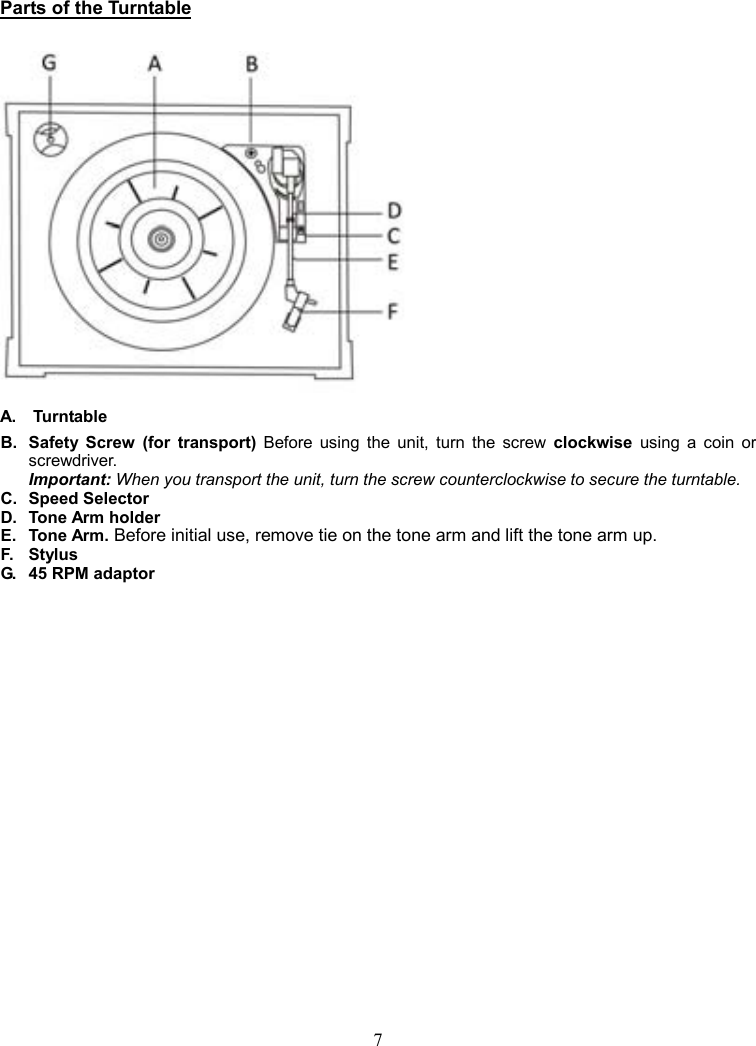 7      Parts of the Turntable   A.    Turntable B.  Safety  Screw  (for  transport)  Before  using  the  unit,  turn  the  screw  clockwise  using  a  coin  or screwdriver.       Important: When you transport the unit, turn the screw counterclockwise to secure the turntable. C.   Speed Selector D.   Tone Arm holder E.   Tone Arm. Before initial use, remove tie on the tone arm and lift the tone arm up. F.  Stylus G.  45 RPM adaptor 